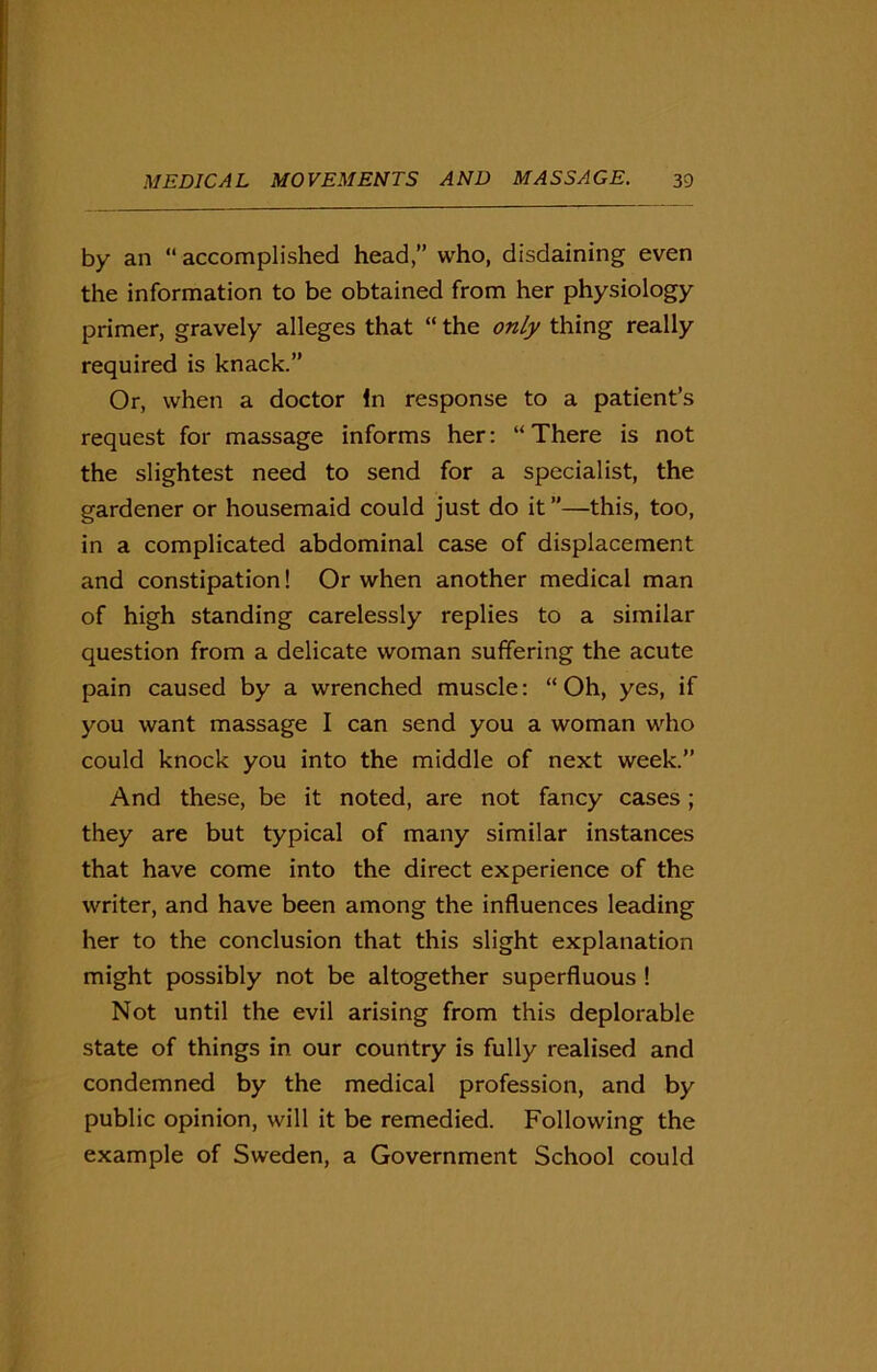 by an “ accomplished head,” who, disdaining even the information to be obtained from her physiology primer, gravely alleges that “ the only thing really required is knack.” Or, when a doctor In response to a patient’s request for massage informs her: “There is not the slightest need to send for a specialist, the gardener or housemaid could just do it”—this, too, in a complicated abdominal case of displacement and constipation! Or when another medical man of high standing carelessly replies to a similar question from a delicate woman suffering the acute pain caused by a wrenched muscle: “Oh, yes, if you want massage I can send you a woman who could knock you into the middle of next week.” And these, be it noted, are not fancy cases; they are but typical of many similar instances that have come into the direct experience of the writer, and have been among the influences leading her to the conclusion that this slight explanation might possibly not be altogether superfluous ! Not until the evil arising from this deplorable state of things in our country is fully realised and condemned by the medical profession, and by public opinion, will it be remedied. Following the example of Sweden, a Government School could