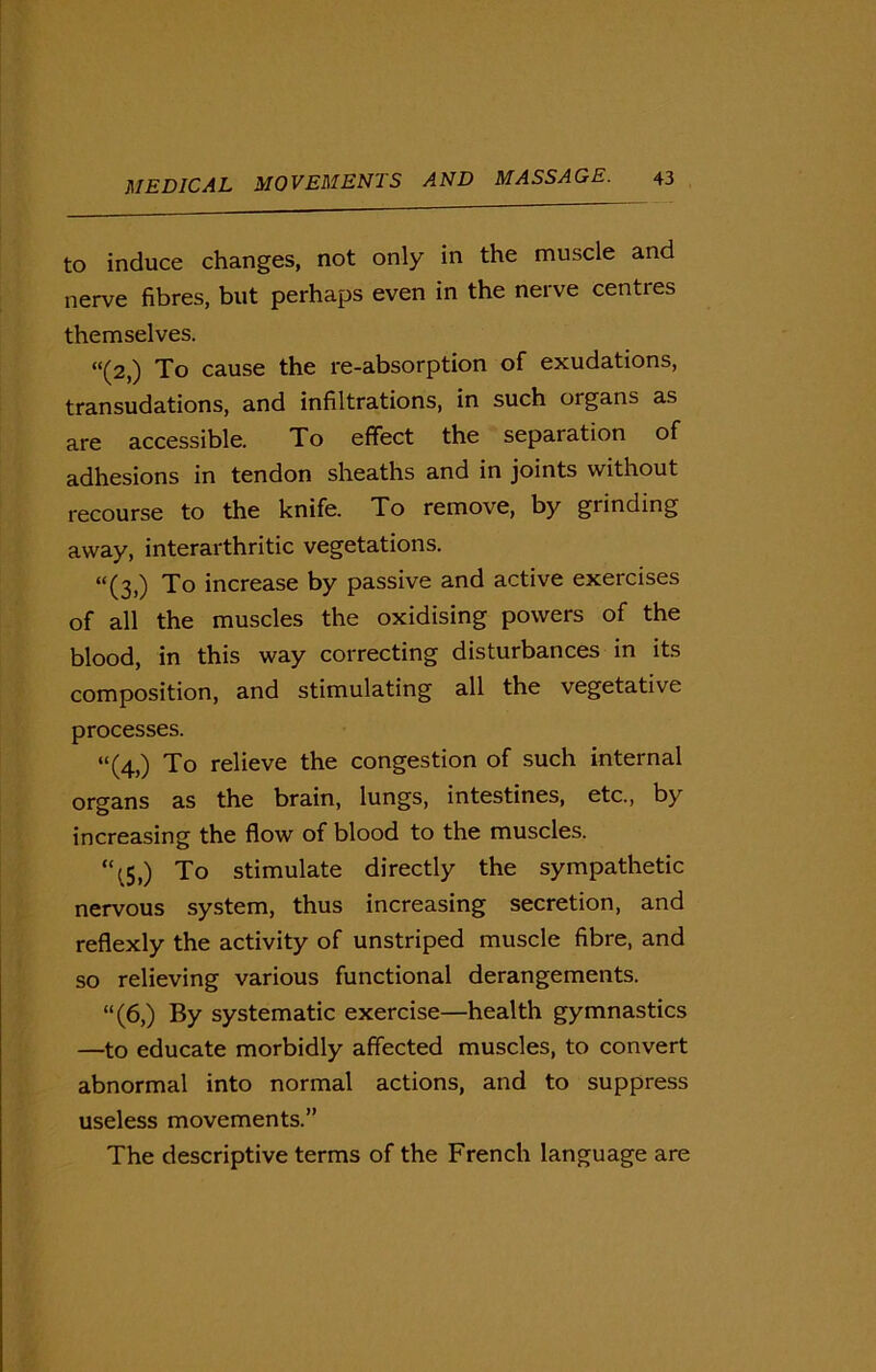 to induce changes, not only in the muscle and nerve fibres, but perhaps even in the nerve centres themselves. “(2,) To cause the re-absorption of exudations, transudations, and infiltrations, in such organs as are accessible. To effect the separation of adhesions in tendon sheaths and in joints without recourse to the knife. To remove, by grinding away, interarthritic vegetations. “(3,) To increase by passive and active exercises of all the muscles the oxidising powers of the blood, in this way correcting disturbances in its composition, and stimulating all the vegetative processes. “(4,) To relieve the congestion of such internal organs as the brain, lungs, intestines, etc., by increasing the flow of blood to the muscles. ‘\5,) To stimulate directly the sympathetic nervous system, thus increasing secretion, and reflexly the activity of unstriped muscle fibre, and so relieving various functional derangements. “(6,) By systematic exercise—health gymnastics —to educate morbidly affected muscles, to convert abnormal into normal actions, and to suppress useless movements.” The descriptive terms of the French language are