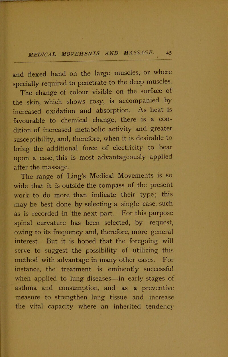 and flexed hand on the large muscles, or where specially required to penetrate to the deep muscles. The change of colour visible on the surface of the skin, which shows rosy, is accompanied by increased oxidation and absorption. As heat is favourable to chemical change, there is a con- dition of increased metabolic activity and greater susceptibility, and, therefore, when it is desirable to bring the additional force of electricity to bear upon a case, this is most advantageously applied after the massage. The range of Ling’s Medical Movements is so wide that it is outside the compass of the present work to do more than indicate their type; this may be best done by selecting a single case, such as is recorded in the next part. For this purpose spinal curvature has been selected, by request, owing to its frequency and, therefore, more general interest. But it is hoped that the foregoing will serve to suggest the possibility of utilizing this method with advantage in many other cases. For instance, the treatment is eminently successful when applied to lung diseases—in early stages of asthma and consumption, and as a preventive measure to strengthen lung tissue and increase the vital capacity where an inherited tendency