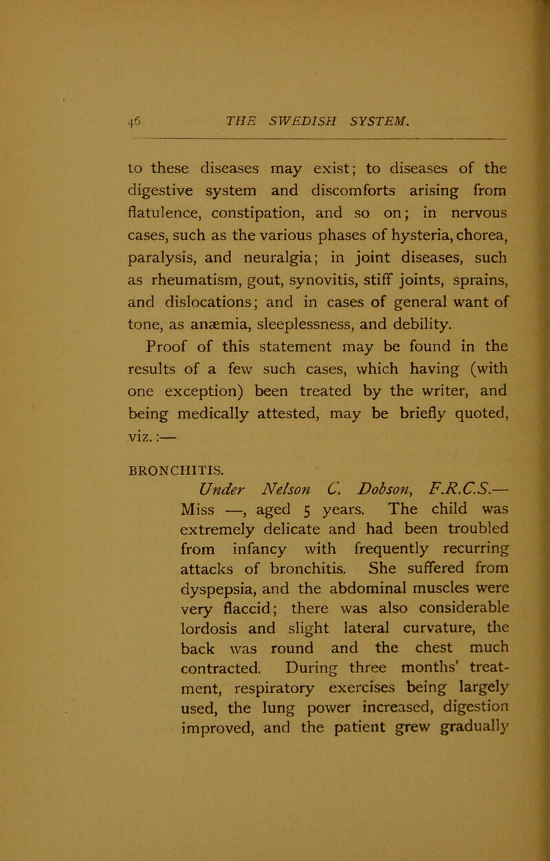 to these diseases may exist; to diseases of the digestive system and discomforts arising from flatulence, constipation, and so on; in nervous cases, such as the various phases of hysteria, chorea, paralysis, and neuralgia; in joint diseases, such as rheumatism, gout, synovitis, stiff joints, sprains, and dislocations; and in cases of general want of tone, as anaemia, sleeplessness, and debility. Proof of this statement may be found in the results of a few such cases, which having (with one exception) been treated by the writer, and being medically attested, may be briefly quoted, viz.:— BRONCHITIS. Under Nelson C. Dobson, F.R.C.S.— Miss —, aged 5 years. The child was extremely delicate and had been troubled from infancy with frequently recurring attacks of bronchitis. She suffered from dyspepsia, and the abdominal muscles were very flaccid; there was also considerable lordosis and slight lateral curvature, die back was round and the chest much contracted. During three months’ treat- ment, respiratory exercises being largely used, the lung power increased, digestion improved, and the patient grew gradually