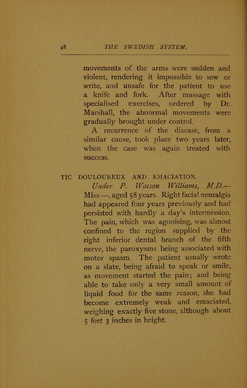 movements of the arms were sudden and violent, rendering it impossible to sew or write, and unsafe for the patient to use a knife and fork. After massage with specialised exercises, ordered by Dr. Marshall, the abnormal movements were gradually brought under control. A recurrence of the disease, from a similar cause, took place two years later, when the case was again treated with success. TIC DOULOUREUX AND EMACIATION. Under P. Watson Williams, M.D.— Miss —, aged 58 years. Right facial neuralgia had appeared four years previously and had persisted with hardly a day’s intermission. The pain, which was agonising, was almost confined to the region supplied by the right inferior dental branch of the fifth nerve, the paroxysms being associated with motor spasm. The patient usually wrote on a slate, being afraid to speak or smile, as movement started the pain; and being able to take only a very small amount of liquid food for the same reason, she had become extremely weak and emaciated, weighing exactly five stone, although about 5 feet 3 inches in height.