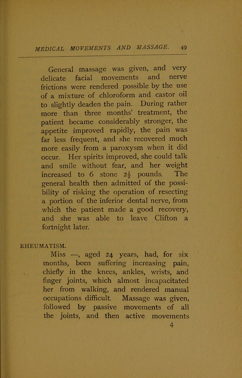 General massage was given, and very- delicate facial movements and nerve frictions were rendered possible by the use of a mixture of chloroform and castor oil to slightly deaden the pain. During rather more than three months’ treatment, the patient became considerably stronger, the appetite improved rapidly, the pain was far less frequent, and she recovered much more easily from a paroxysm when it did occur. Her spirits improved, she could talk and smile without fear, and her weight increased to 6 stone 2k pounds. The general health then admitted of the possi- bility of risking the operation of resecting a portion of the inferior dental nerve, from which the patient made a good recovery, and she was able to leave Clifton a fortnight later. RHEUMATISM. Miss —, aged 24 years, had, for six months, been suffering increasing pain, chiefly in the knees, ankles, wrists, and finger joints, which almost incapacitated her from walking, and rendered manual occupations difficult. Massage was given, followed by passive movements of all the joints, and then active movements 4