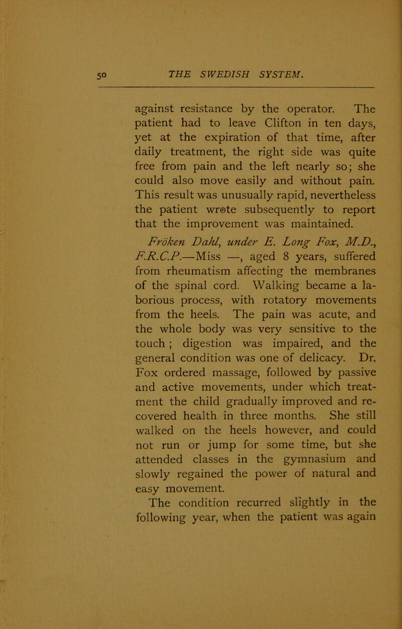 5° against resistance by the operator. The patient had to leave Clifton in ten days, yet at the expiration of that time, after daily treatment, the right side was quite free from pain and the left nearly so; she could also move easily and without pain. This result was unusually rapid, nevertheless the patient wrote subsequently to report that the improvement was maintained. Froken Dahl, under E. Long Fox, M.D., F.R.C.P.—Miss —, aged 8 years, suffered from rheumatism affecting the membranes of the spinal cord. Walking became a la- borious process, with rotatory movements from the heels. The pain was acute, and the whole body was very sensitive to the touch; digestion was impaired, and the general condition was one of delicacy. Dr. Fox ordered massage, followed by passive and active movements, under which treat- ment the child gradually improved and re- covered health in three months. She still walked on the heels however, and could not run or jump for some time, but she attended classes in the gymnasium and slowly regained the power of natural and easy movement. The condition recurred slightly in the following year, when the patient was again