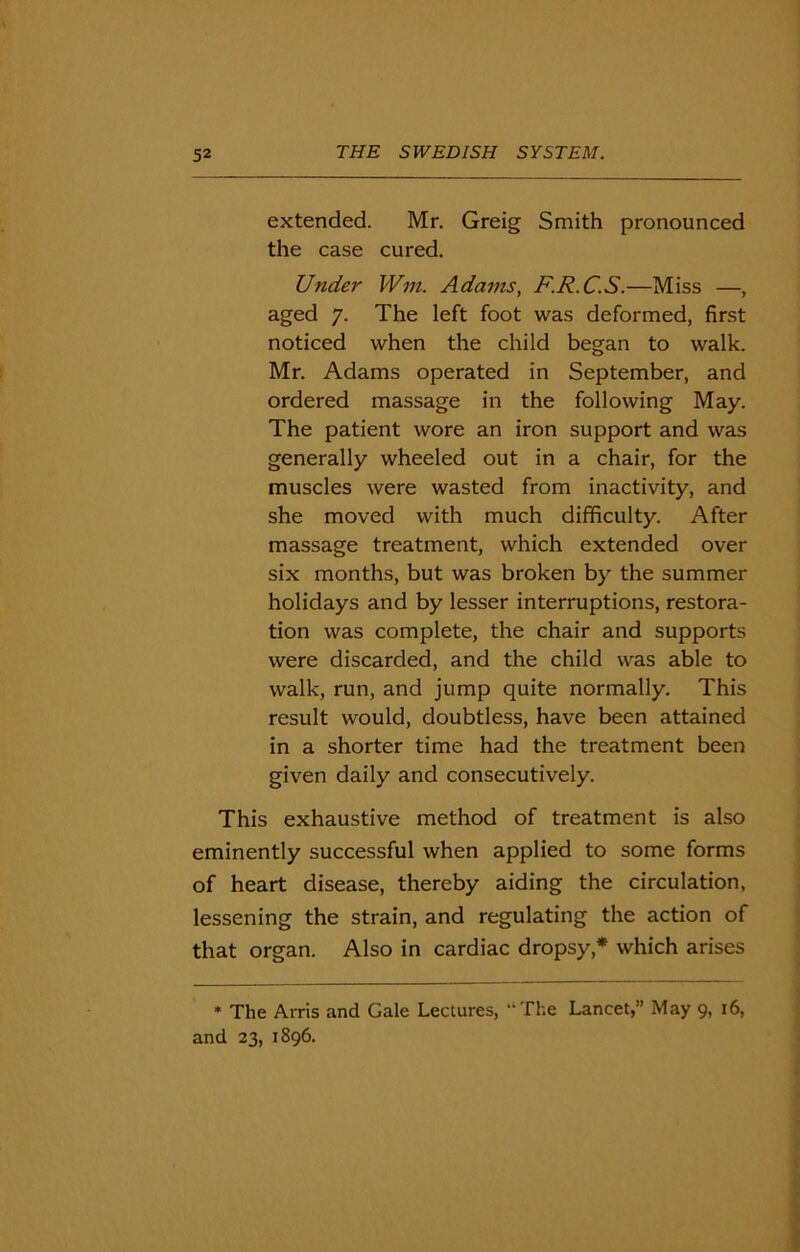 extended. Mr. Greig Smith pronounced the case cured. Under Win. Adams, F.R.C.S.—Miss —, aged 7. The left foot was deformed, first noticed when the child began to walk. Mr. Adams operated in September, and ordered massage in the following May. The patient wore an iron support and was generally wheeled out in a chair, for the muscles were wasted from inactivity, and she moved with much difficulty. After massage treatment, which extended over six months, but was broken by the summer holidays and by lesser interruptions, restora- tion was complete, the chair and supports were discarded, and the child was able to walk, run, and jump quite normally. This result would, doubtless, have been attained in a shorter time had the treatment been given daily and consecutively. This exhaustive method of treatment is also eminently successful when applied to some forms of heart disease, thereby aiding the circulation, lessening the strain, and regulating the action of that organ. Also in cardiac dropsy* which arises * The Arris and Gale Lectures, The Lancet,” May 9, 16, and 23, 1896.