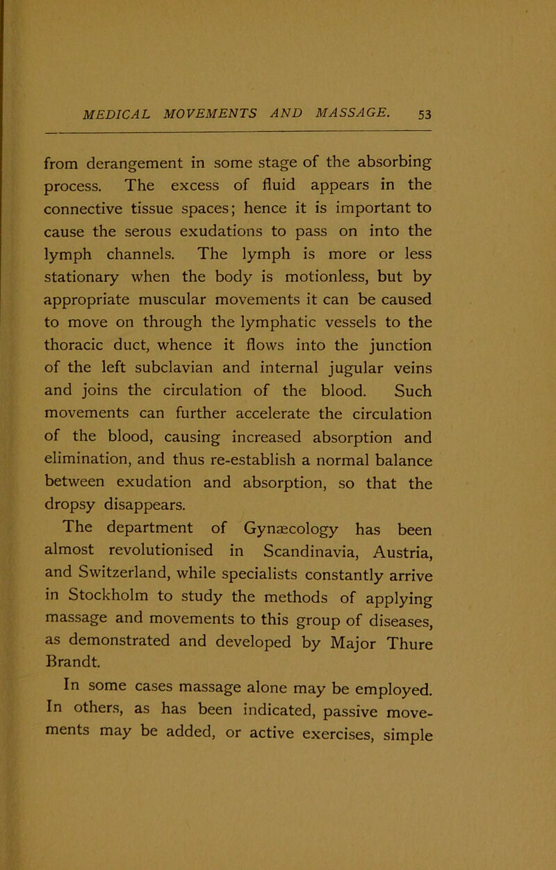 from derangement in some stage of the absorbing process. The excess of fluid appears in the connective tissue spaces; hence it is important to cause the serous exudations to pass on into the lymph channels. The lymph is more or less stationary when the body is motionless, but by appropriate muscular movements it can be caused to move on through the lymphatic vessels to the thoracic duct, whence it flows into the junction of the left subclavian and internal jugular veins and joins the circulation of the blood. Such movements can further accelerate the circulation of the blood, causing increased absorption and elimination, and thus re-establish a normal balance between exudation and absorption, so that the dropsy disappears. The department of Gynaecology has been almost revolutionised in Scandinavia, Austria, and Switzerland, while specialists constantly arrive in Stockholm to study the methods of applying massage and movements to this group of diseases, as demonstrated and developed by Major Thure Brandt. In some cases massage alone may be employed. In others, as has been indicated, passive move- ments may be added, or active exercises, simple