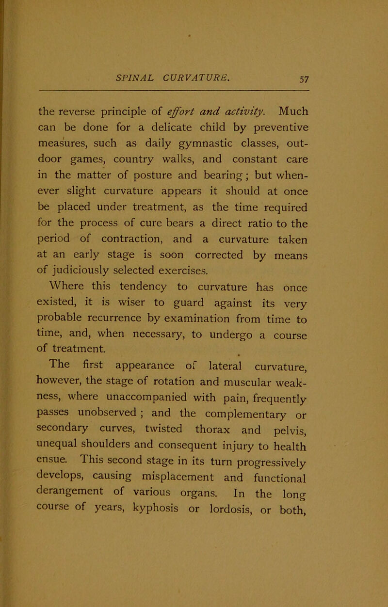 the reverse principle of effort and activity. Much can be done for a delicate child by preventive measures, such as daily gymnastic classes, out- door games, country walks, and constant care in the matter of posture and bearing; but when- ever slight curvature appears it should at once be placed under treatment, as the time required for the process of cure bears a direct ratio to the period of contraction, and a curvature taken at an early stage is soon corrected by means of judiciously selected exercises. Where this tendency to curvature has once existed, it is wiser to guard against its very probable recurrence by examination from time to time, and, when necessary, to undergo a course of treatment. The first appearance of lateral curvature, however, the stage of rotation and muscular weak- ness, where unaccompanied with pain, frequently passes unobserved ; and the complementary or secondary curves, twisted thorax and pelvis, unequal shoulders and consequent injury to health ensue. This second stage in its turn progressively develops, causing misplacement and functional derangement of various organs. In the long course of years, kyphosis or lordosis, or both,