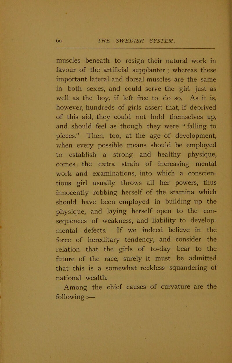 muscles beneath to resign their natural work in favour of the artificial supplanter ; whereas these important lateral and dorsal muscles are the same in both sexes, and could serve the girl just as well as the boy, if left free to do so. As it is, however, hundreds of girls assert that, if deprived of this aid, they could not hold themselves up, and should feel as though they were “ falling to pieces.” Then, too, at the age of development, when every possible means should be employed to establish a strong and healthy physique, comes the extra strain of increasing mental work and examinations, into which a conscien- tious girl usually throws all her powers, thus innocently robbing herself of the stamina which should have been employed in building up the physique, and laying herself open to the con- sequences of weakness, and liability to develop- mental defects. If we indeed believe in the force of hereditary tendency, and consider the relation that the girls of to-day bear to the future of the race, surely it must be admitted that this is a somewhat reckless squandering of national wealth. Among the chief causes of curvature are the following:—