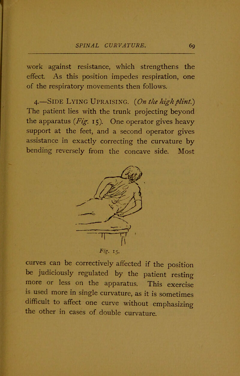 work against resistance, which strengthens the effect. As this position impedes respiration, one of the respiratory movements then follows. 4.—Side Lying Upraising. {On the high plintht) The patient lies with the trunk projecting beyond the apparatus {Fig. 15). One operator gives heavy support at the feet, and a second operator gives assistance in exactly correcting the curvature by bending reversely from the concave side. Most curves can be correctively affected if the position be judiciously regulated by the patient resting naore or less on the apparatus. This exercise is used more in single curvature, as it is sometimes difficult to affect one curve without emphasizing the other in cases of double curvature.