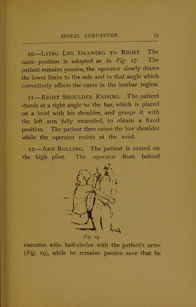 10. —Lying Leg Drawing to Right. The same position is adopted as in Fig. 17. ihe patient remains passive, the operator slowly draws the lower limbs to the side and to that angle which correctively affects the curve in the lumbar region. 11. —Right Shoulder Raising. The patient stands at a right angle to the bar, which is placed on a level with his shoulder, and grasps it with the left arm fully extended, to obtain a fixed position. The patient then raises the low shoulder while the operator resists at the wrist. 12. —Arm Rolling. The patient is seated on the high plint. The operator from behind executes wide half-circles with the patient’s arms (Fig. 19), while he remains passive save that he •v