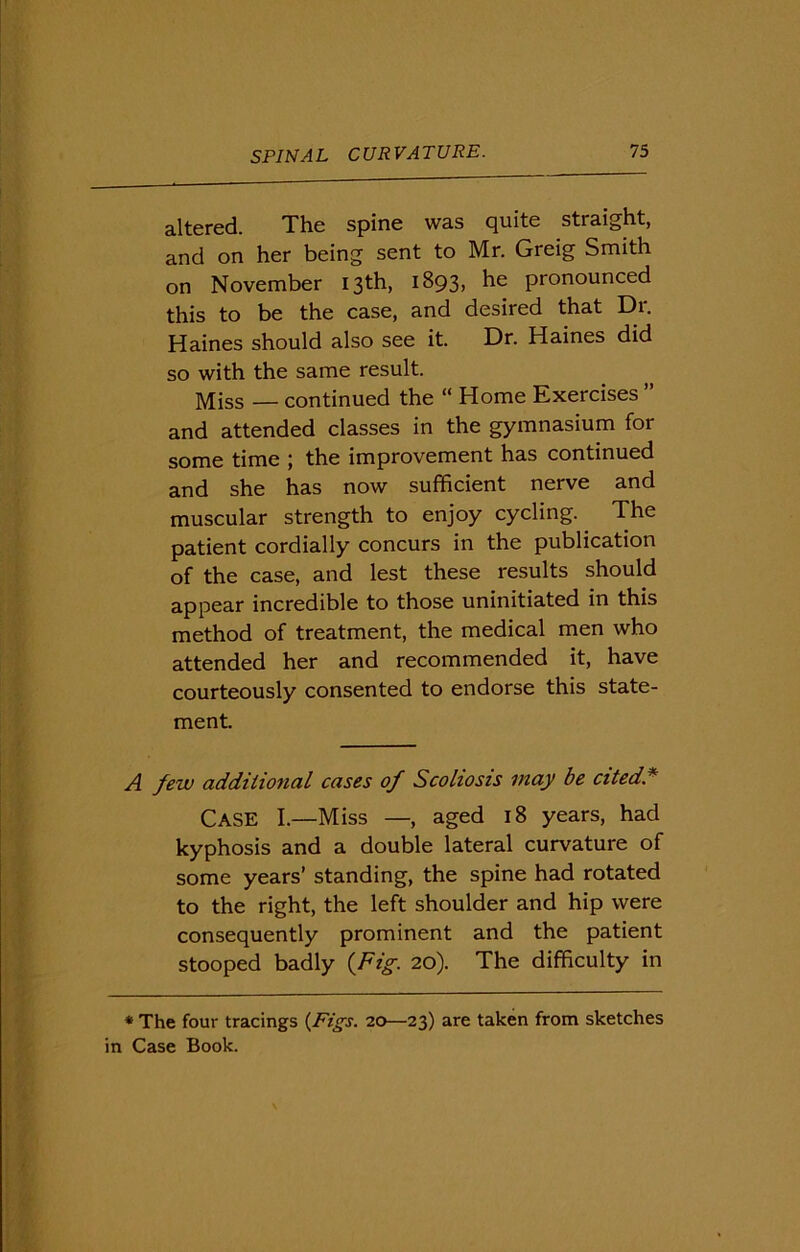 altered. The spine was quite straight, and on her being sent to Mr. Greig Smith on November 13th, 1893, he pronounced this to be the case, and desired that Dr. Haines should also see it. Dr. Haines did so with the same result. Miss — continued the “ Home Exercises ” and attended classes in the gymnasium for some time ; the improvement has continued and she has now sufficient nerve and muscular strength to enjoy cycling. The patient cordially concurs in the publication of the case, and lest these results should appear incredible to those uninitiated in this method of treatment, the medical men who attended her and recommended it, have courteously consented to endorse this state- ment. A few additional cases of Scoliosis may be cited. Case I.—Miss —, aged 18 years, had kyphosis and a double lateral curvature of some years’ standing, the spine had rotated to the right, the left shoulder and hip were consequently prominent and the patient stooped badly {Fig. 20). The difficulty in * The four tracings {Figs. 20—23) are taken from sketches in Case Book.