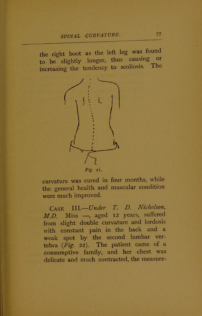 the right boot as the left leg was found to be slightly longer, thus causing or increasing the tendency to scoliosis. The Fig. 21. curvature was cured in four months, while the general health and muscular condition were much improved. Case III.— Under T. D. Nicholson, M.D. Miss —, aged 12 years, suffered from slight double curvature and lordosis with constant pain in the back and a weak spot by the second lumbar ver- tebra {Fig. 22). The patient came of a consumptive family, and her chest was delicate and much contracted, the measure-