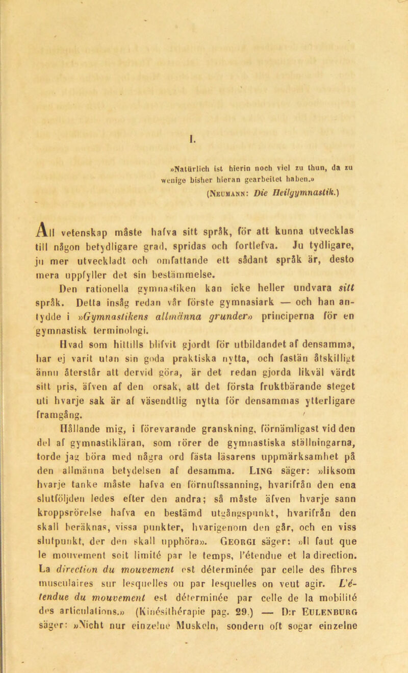 I. »NatUrlich ist hierin noch vicl iu thun, da iu wenige bisher hioran gearbeilet haben.» (Neumann: Die Ileilyymnastilt.) All vetenskap måste liafva sitt språk, för att kunna utvecklas till någon betydligare grad, spridas och fortlefva. Ju tydligare, ju mer utveckladt och omfattande ett sådant språk är, desto mera uppfyller det sin bestämmelse. Den rationella gymnastiken kan icke heller undvara sitt språk. Delta insåg redan vår förste gymnasiark — och han an- tydde i »Gymnastikens allmänna grunder» principerna för en gymnastisk terminologi. Hvad som hittills blifvit gjordt för utbildandet af densamma, har ej varit ulan sin goda praktiska nytta, och fastän åtskilligt ännu återstår att dervid göra, är det redan gjorda likväl värdt sitt pris, äfven af den orsak, att det första fruktbärande steget uti hvarje sak är af väsendtlig nytta för densammas ytterligare framgång. ' Hållande mig, i förevarande granskning, förnämligast vid den del af gymnastikläran, som rörer de gymnastiska ställningarna, torde jag böra med några ord fästa läsarens uppmärksamhet på den allmänna betydelsen af desamma. LlNG säger: »liksom hvarje tanke måste hafva en förnuftssanning, hvarifrån den ena slutföljden ledes efter den andra; så måste äfven hvarje sann kroppsrörelse hafva en bestämd utgångspunkt, hvarifrån den skall beräknas, vissa punkter, hvarigenom den går, och en viss slutpunkt, der den skall upphöra». Georgi säger: »II faut que le mouvernent soit lirnité par le temps, l’étendue et la direction. La direction du mouvernent est déterminée par celle des fibres intisculaires sur lesquelles ou par lesquelles on veut agir. L'é- tendue du mouvernent est déterminée par celle de la mobilité des articnlations.» (Kinésilhérapie pag. 29.) — D:r Eulenburg säger: »\icht nur einzelue Muskeln, sondern oft sogar einzelne