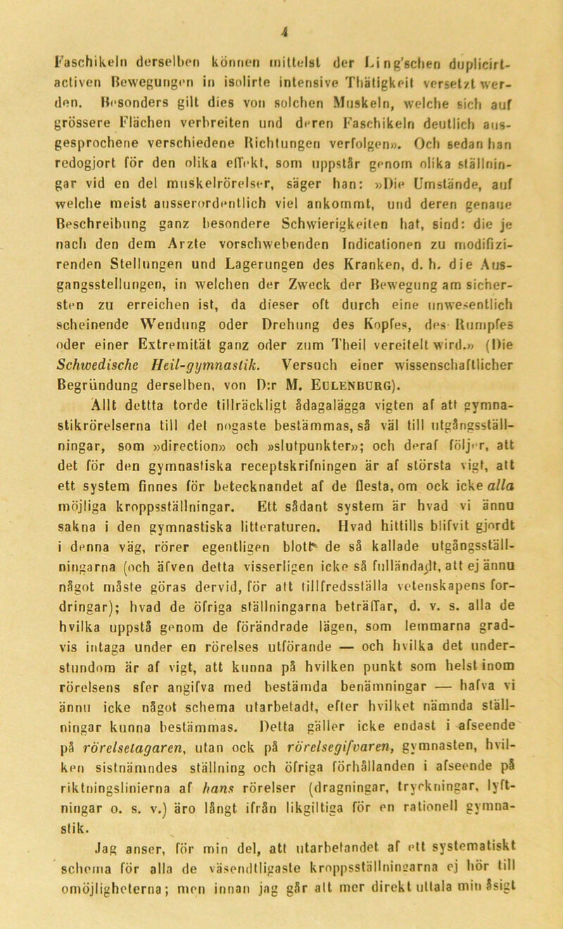 Faschikeln derselben können mittelsl der I.ing’6clien duplicirt- activen Bewegungen in isolirte intensive Thätigkeit vcrsetzt wer- den. Hcsonders gilt dies von solchen Muskeln, welclie sich auf grössere Flächen verbreiten und d<ren Faschikeln deutlich aus- gesprochene verschiedene Richtungen verfolgen». Och 6edan lian redogjort för den olika elTokt, som uppstår genom olika ställnin- gar vid en del muskelrörelser, säger han: »I)ie Umslände, auf welclie meist ansserordentlich viel ankommt, und dereri genaue Beschreibung ganz besondere Schwierigkeiten hat, sind: die je nacli den dem Arzte vorschwebenden Indicationen zu modiflzi- renden Stellungen und Lagerungen des Kranken, d. h. die Aus- gangsstellungen, in welchen der Zweck der Bewegung am sicher- sten zu erreichen ist, da dieser oft durch eine unwesentlich scheinende Wendung oder Drehung des Kopfes, des Bumpfes oder einer Extremität ganz oder zum Theil vereitelt wird.» (Die Schwedische Heil-gymnaslik. Versuch einer wissenschaftlicher Begriindung derselben, von D:r M. Eulenburg). Allt dettta torde tillräckligt ådagalägga vigten af att gymna- stikrörelserna till del nogaste bestämmas, så väl till utgångsställ- ningar, som »direction» och »slutpunkter»; och deraf följer, att det för den gymnastiska receptskrifningen är af största vigt, att ett system finnes för betecknandet af de flesta, om ock icke alla möjliga kroppsställningar. Ett sådant system är hvad vi ännu sakna i den gymnastiska litteraturen. Hvad hittills blifvit gjordt i denna väg, rörer egentligen blottr- de så kallade utgångsställ- ningarna (och äfven detta visserligen icke så fulländadt, att ej ännu något måste göras dervid, för att tillfredsställa vetenskapens for- dringar); livad de öfriga ställningarna beträlTar, d. v. s. alla de hvilka uppstå genom de förändrade lägen, som lemmarna grad- vis intaga under en rörelses utförande — och hvilka det under- stundom är af vigt, att kunna på hvilken punkt som helst inom rörelsens sfer angifva med bestämda benämningar — hafva vi ännu icke något schema utarbeladt, efter hvilket nämnda ställ- ningar kunna bestämmas. Detta gäller icke endast i afseende på rörelsetagaren, utan ock på rörelsegifvaren, gymnasten, hvil- ken sistnämndes ställning och öfriga förhållanden i afseende på riktningslinierna af hans rörelser (dragningar, tryckningar, lyft- ningar o. s. v.) äro långt ifrån likgiltiga för en rationell gymna- stik. Jag anser, för min del, att utarbetandet af ett systematiskt schema för alla de väsendtligaste kroppsställningarna ej hör till omöjligheterna; men innan jag går alt mer direkt uttala min Ssigt