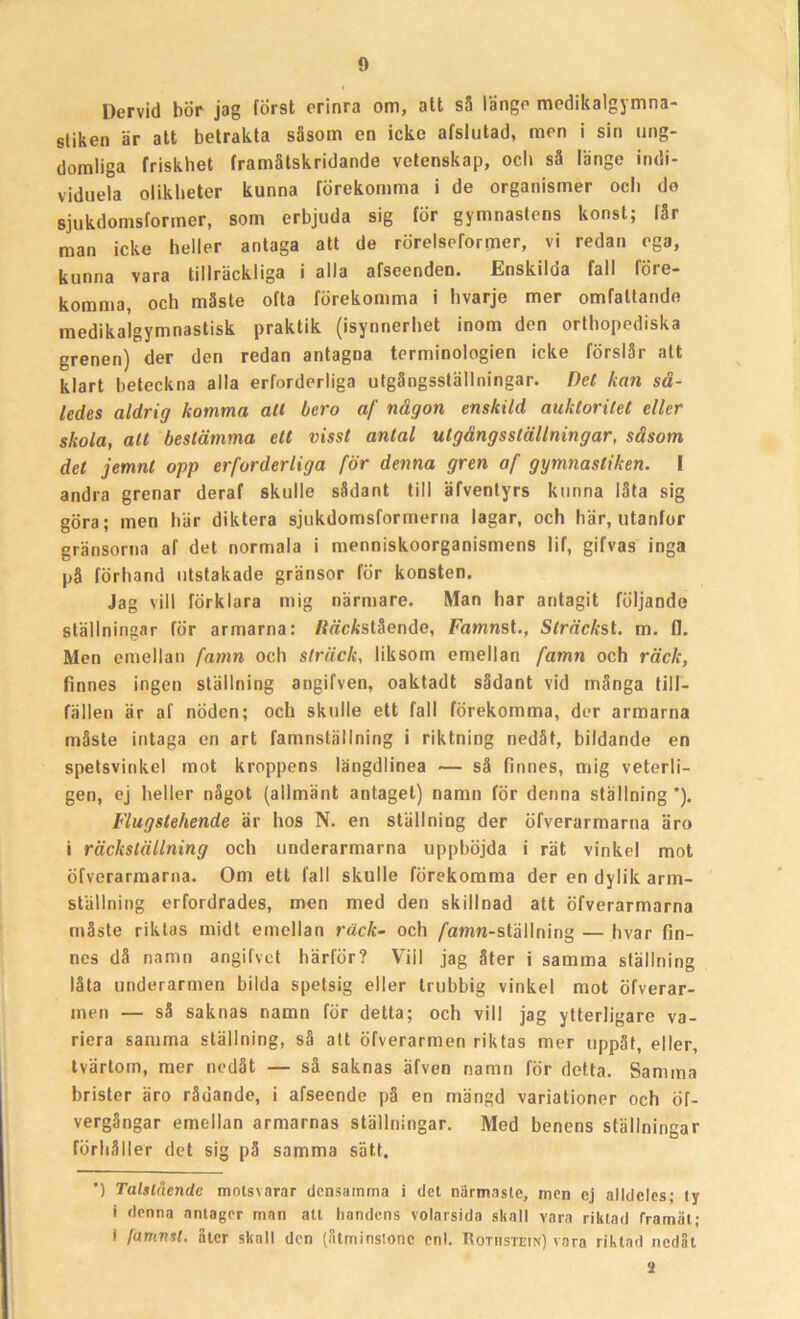 Dervid bör jag först erinra om, att så länge medikalgymna- stiken är att betrakta säsom en icke afslutad, men i sin ung- domliga friskhet framåtskridande vetenskap, och så länge indi- viduela olikheter kunna förekomma i de organismer och do sjukdomsforiner, som erbjuda sig för gymnastens konst; lår man icke heller antaga att de rörelseformer, vi redan ega, kunna vara tillräckliga i alla afseenden. Enskilda fall före- komma, och måste ofta förekomma i hvarje mer omfattande medikalgymnastisk praktik (isynnerhet inom den orthopediska grenen) der den redan antagna terminologien icke förslår alt klart beteckna alla erforderliga utgångsslällningar. Det kan så- ledes aldrig komma all bero af någon enskild auktoritet eller skola, att bestämma ett visst antal utgängsställningar, såsom det jemnt opp erforderliga för denna gren af gymnastiken. I andra grenar deraf skulle sådant till äfventyrs kunna låta sig göra; men här diktera sjukdomsformerna lagar, och här, utanför gränsorna af det normala i menniskoorganismens lif, gifvas inga på förhand utstakade gränsor för konsten. Jag vill förklara mig närmare. Man har antagit följande ställningar för armarna: /fäcAstående, Famnst., Sträcksi. m. fl. Men emellan famn och sträck, liksom emellan famn och räck, finnes ingen ställning angifven, oaktadt sådant vid många till- fällen är af nöden; och skulle ett fall förekomma, der armarna måste intaga en art famnställning i riktning nedåt, bildande en spetsvinkel mot kroppens längdlinea — så finnes, mig veterli- gen, ej heller något (allmänt antaget) namn för denna ställning ’). Flugstehende är hos N. en ställning der öfverarmarna äro i räckställning och underarmarna upphöjda i rät vinkel mot öfverarmarna. Om ett fall skulle förekomma der en dylik arm- ställning erfordrades, men med den skillnad att öfverarmarna måste riktas midt emellan racft- och /amw-ställning — hvar fin- nes då namn angifvet härför? Viil jag åter i samma ställning låta underarmen bilda spetsig eller trubbig vinkel mot öfverar- inen — så saknas namn för detta; och vill jag ytterligare va- riera sanuna ställning, så att öfverarmen riktas mer uppåt, eller, tvärtom, mer nedåt — så saknas äfven namn för detta. Samma brister äro rådande, i afseende på en mängd variationer och öf- vergångar emellan armarnas ställningar. Med benens ställningar förhåller det sig på samma sätt. ') Talslående motsvarar densamma i det närmaste, men cj alldeles; ly i denna antager man att handens volarsida skall vara riktad framåt; I lamnit. åter skall den (åtminstone enl. Rothstein) vara riktad nedåt a