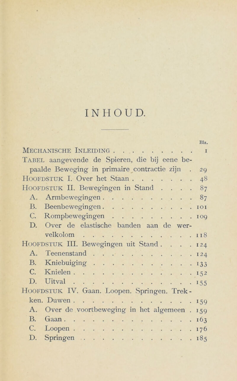 INHOUD. Blz. Mechanische Inleiding i Tabel aangevende de Spieren, die bij eene be- paalde Beweging in primaire contractie zijn . 29 Hoofdstuk I. Over het Staan 48 Hoofdstuk II. Bewegingen in Stand . . . . 87 A. Armbewegingen 87 B. Beenbewegingen 101 C. Rompbewegingen 109 D. Over de elastische banden aan de wer- velkolom 118 Hoofdstuk III. Bewegingen uit Stand . . . .124 A. Teenenstand 124 B. Kniebuiging 133 C. Knielen 152 D. Uitval 155 Hoofdstuk IV. Gaan. Loopen. Springen. Trek- ken. Duwen 159 A. Over de voortbeweging in het algemeen . 159 B. Gaan 163 C. Loopen 176 D. Springen 185