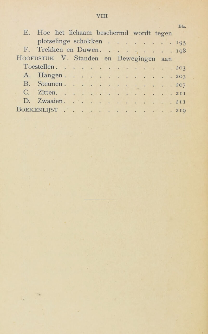 Blz. E. Hoe het lichaam beschermd wordt tegen plotselinge schokken 195 F. Trekken en Duwen 198 Hoofdstuk V. Standen en Bewegingen aan Toestellen 203 A. Hangen 203 B. Steunen 207 C. Zitten 211 D. Zwaaien 211 Boekenlijst . . 219