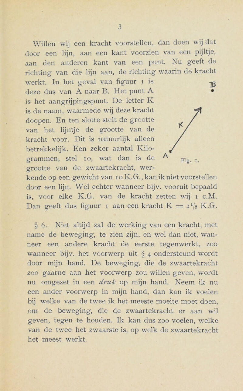 Willen wij een kracht voorstellen, dan doen wij dat door een lijn, aan een kant voorzien van een pijltje, aan den anderen kant van een punt. Nu geeft de richting van die lijn aan, de richting waarin de kracht werkt. In het geval van figuur i is deze dus van A naar B. Het punt A is het aangrijpingspunt. De letter K is de naam, waarmede wij deze kracht doopen. En ten slotte stelt de grootte van het lijntje de grootte van de kracht voor. Dit is natuurlijk alleen betrekkelijk. Een zeker aantal Kilo- grammen, stel io, wat dan is de A grootte van de zwaartekracht, wer- kende op een gewicht van i o K.G., kan ik niet voorstellen door een lijn. Wel echter wanneer bijv. vooruit bepaald is, voor elke K.G. van de kracht zetten wij i c.M. Dan geeft dus figuur i aan een kracht K = 21/2 K.G. § 6. Niet altijd zal de werking van een kracht, met name de beweging, te zien zijn, en wel dan niet, wan- neer een andere kracht de eerste tegenwerkt, zoo wanneer bijv. het voorwerp uit § 4 ondersteund wordt door mijn hand. De beweging, die de zwaartekracht zoo gaarne aan het voorwerp zou willen geven, wordt nu omgezet in een druk op mijn hand. Neem ik nu een ander voorwerp in mijn hand, dan kan ik voelen bij welke van de twee ik het meeste moeite moet doen, om de beweging, die de zwaartekracht er aan wil geven, tegen te houden. Ik kan dus zoo voelen, welke van de twee het zwaarste is, op welk de zwaartekracht het meest werkt.