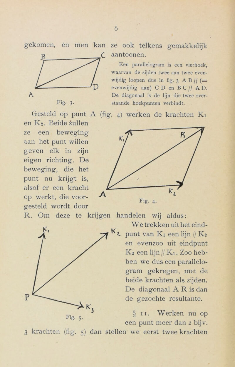 gekomen, en men kan Fig. 3- ze ook telkens gemakkelijk aantoonen. Een parallelogram is een vierhoek, waarvan de zijden twee aan twee even- wijdig loopen dus in fig. 3 A B // (= evenwijdig aan) CD en BC// AD. De diagonaal is de lijn die twee over- staande hoekpunten verbindt. Gesteld op punt A (fig. 4) werken de krachten Kt en K2. Beide 2ullen ze een beweging aan het punt willen geven elk in zijn eigen richting. De beweging, die het punt nu krijgt is, alsof er een kracht op werkt, die voor- gesteld wordt door R. Om deze te krijgen K handelen wij aldus: We trekken uit het eind- i. punt van Ki een lijn // K2 en evenzoo uit eindpunt K2 een lijn// Ki. Zoo heb- ben we dus een parallelo- gram gekregen, met de beide krachten als zijden. De diagonaal A R is dan de gezochte resultante. § 3 krachten (fig. 5) ii. Werken nu op een punt meer dan 2 bijv. dan stellen we eerst twee krachten