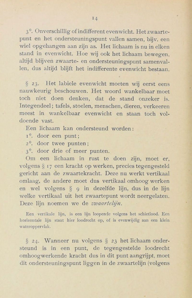 3°. Onverschillig of indifferent evenwicht. Het zwaarte- punt en het ondersteuningspunt vallen samen, bijv. een wiel opgehangen aan zijn as. Het lichaam is nu in eiken stand in evenwicht. Hoe wij ook het lichaam bewegen, altijd blijven zwaarte- en ondersteuningspunt samenval- len, dus altijd blijft het indifferente evenwicht bestaan. § 23. Het labiele evenwicht moeten wij eerst eens nauwkeurig beschouwen. Het woord wankelbaar moet toch niet doen denken, dat de stand onzeker is. Integendeel; tafels, stoelen, menschen, dieren, verkeeren meest in wankelbaar evenwicht en staan toch vol- doende vast. Een lichaam kan ondersteund worden: i °. door een punt; 2°. door twee punten; 3°. door drie of meer punten. Om een lichaam in rust te doen zijn, moet er, volgens § 17 een kracht op werken, precies tegengesteld gericht aan de zwaartekracht. Deze nu werkt vertikaal omlaag, de andere moet dus vertikaal omhoog werken en wel volgens § 9 in dezelfde lijn, dus in de lijn welke vertikaal uit het zwaartepunt wordt neergelaten. Deze lijn noemen we de zwaartelijn. Een vertikale lijn, is een lijn Ioopende volgens het schietlood. Een horizontale lijn staat hier loodrecht op, of is evenwijdig aan een klein wateroppervlak. § 24. Wanneer nu volgens § 23 het lichaam onder- steund is in een punt, de tegengestelde loodrecht omhoogwerkende kracht dus in dit punt aangrijpt, moet dit ondersteuningspunt liggen in de zwaartelijn (volgens