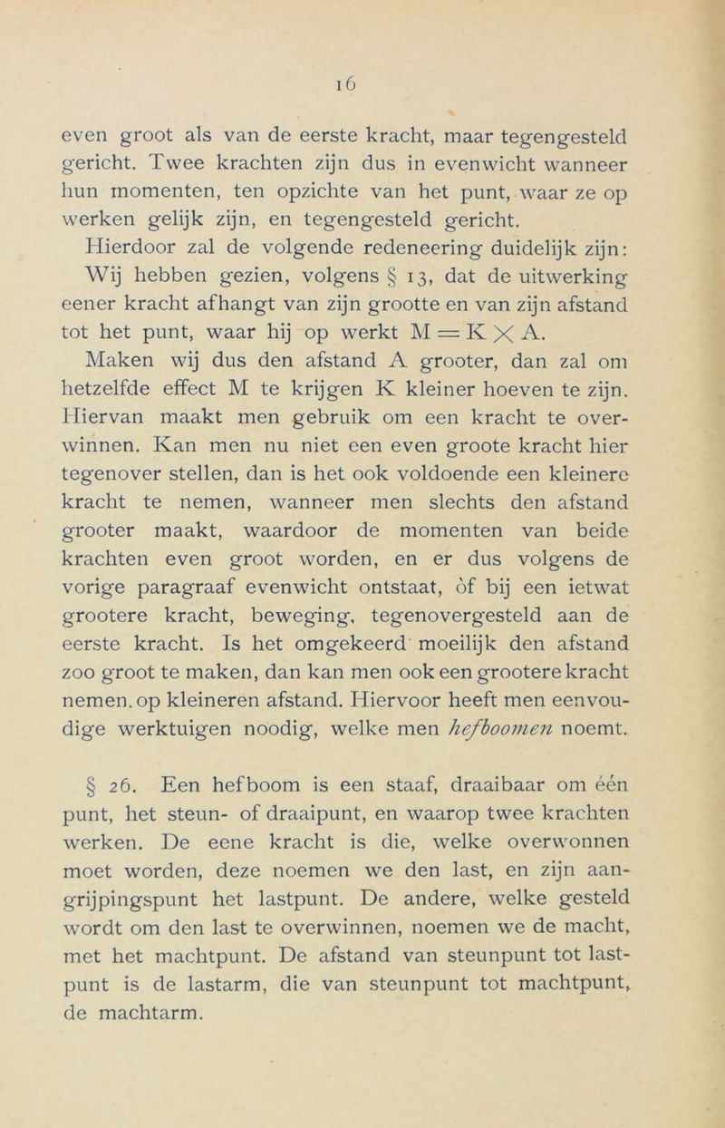 even groot als van de eerste kracht, maar tegengesteld gericht. Twee krachten zijn dus in evenwicht wanneer hun momenten, ten opzichte van het punt, waar ze op werken gelijk zijn, en tegengesteld gericht. Hierdoor zal de volgende redeneering duidelijk zijn: Wij hebben gezien, volgens § 13, dat de uitwerking eener kracht afhangt van zijn grootte en van zijn afstand tot het punt, waar hij op werkt M = K X A. Maken wij dus den afstand A grooter, dan zal om hetzelfde effect M te krijgen K kleiner hoeven te zijn. Hiervan maakt men gebruik om een kracht te over- winnen. Kan men nu niet een even groote kracht hier tegenover stellen, dan is het ook voldoende een kleinere kracht te nemen, wanneer men slechts den afstand grooter maakt, waardoor de momenten van beide krachten even groot worden, en er dus volgens de vorige paragraaf evenwicht ontstaat, óf bij een ietwat grootere kracht, beweging, tegenovergesteld aan de eerste kracht. Is het omgekeerd moeilijk den afstand zoo groot te maken, dan kan men ook een grootere kracht nemen, op kleineren afstand. Hiervoor heeft men eenvou- dige werktuigen noodig, welke men hefboomen noemt. § 26. Een hefboom is een staaf, draaibaar om één punt, het steun- of draaipunt, en waarop twee krachten werken. De eene kracht is die, welke overwonnen moet worden, deze noemen we den last, en zijn aan- grijpingspunt het lastpunt. De andere, welke gesteld wordt om den last te overwinnen, noemen we de macht, met het machtpunt. De afstand van steunpunt tot last- punt is de lastarm, die van steunpunt tot machtpunt, de machtarm.