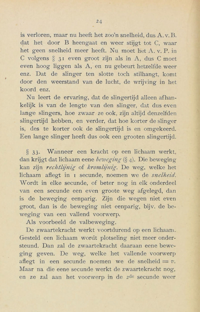 is verloren, maar nu heeft het zoo’n snelheid, dus A. v. B. dat het door B heengaat en weer stijgt tot C, waar het geen snelheid meer heeft. Nu moet het A. v. P. in C volgens § 31 even groot zijn als in A, dus C moet even hoog liggen als A, en nu gebeurt hetzelfde weer enz. Dat de slinger ten slotte toch stilhangt, komt door den weerstand van de lucht, de wrijving in het koord enz. Nu leert de ervaring, dat de slingertijd alleen afhan- kelijk is van de lengte van den slinger, dat dus even lange slingers, hoe zwaar ze ook, zijn altijd denzelfden slingertijd hebben, en verder, dat hoe korter de slinger is, des te korter ook de slingertijd is en omgekeerd. Een lange slinger heeft dus ook een grooten slingertijd. § 33- Wanneer een kracht op een lichaam werkt, dan krijgt dat lichaam eene beweging (§ 4). Die beweging kan zijn rechtlijnig of kromlijnig. De weg, welke het lichaam afiegt in 1 secunde, noemen we de snelheid. Wordt in elke secunde, of beter nog in elk onderdeel van een secunde een even groote weg afgelegd, dan is de beweging eenparig. Zijn die wegen niet even groot, dan is de beweging niet eenparig, bijv. de be- weging van een vallend voorwerp. Als voorbeeld de valbeweging. De zwaartekracht werkt voortdurend op een lichaam. Gesteld een lichaam wordt plotseling niet meer onder- steund. Dan zal de zwaartekracht daaraan eene bewe- ging geven. De weg, welke het vallende voorwerp aflegt in een secunde noemen we de snelheid = v. Maar na die eene secunde werkt de zwaartekracht nog, en ze zal aan het voorwerp in de 2dc secunde weer