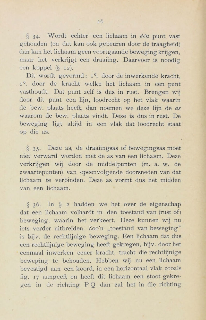 § 34- Wordt echter een lichaam in één punt vast gehouden (en dat kan ook gebeuren door de traagheid) dan kan het lichaam geen voortgaande beweging krijgen, maar het verkrijgt een draaiing. Daarvoor is noodig een koppel (§ 12). Dit wordt gevormd: 1 °. door de inwerkende kracht, 2°. door de kracht welke het lichaam in een punt vasthoudt. Dat punt zelf is dus in rust. Brengen wij door dit punt een lijn, loodrecht op het vlak waarin de bew. plaats heeft, dan noemen we deze lijn de as waarom de bew. plaats vindt. Deze is dus in rust. De beweging ligt altijd in een vlak dat loodrecht staat op die as. § 35. Deze as, de draaiingsas of bewegingsas moet niet verward worden met de as van een lichaam. Deze verkrijgen wij door de middelpunten (m. a. w. de zwaartepunten) van opeenvolgende doorsneden van dat lichaam te verbinden. Deze as vormt dus het midden van een lichaam. § 36. In § 2 hadden we het over de eigenschap dat een lichaam volhardt in den toestand van (rust of) beweging, waarin het verkeert. Deze kunnen wij nu iets verder uitbreiden. Zoo’n „toestand van beweging” is bijv. de rechtlijnige beweging. Een lichaam dat dus een rechtlijnige beweging heeft gekregen, bijv. doorliet eenmaal inwerken eener kracht, tracht die rechtlijnige beweging te behouden. Hebben wij nu een lichaam bevestigd aan een koord, in een horizontaal vlak zooals hg. 17 aangeeft en heeft dit lichaam een stoot gekre- gen in de richting P Q dan zal het in die richting