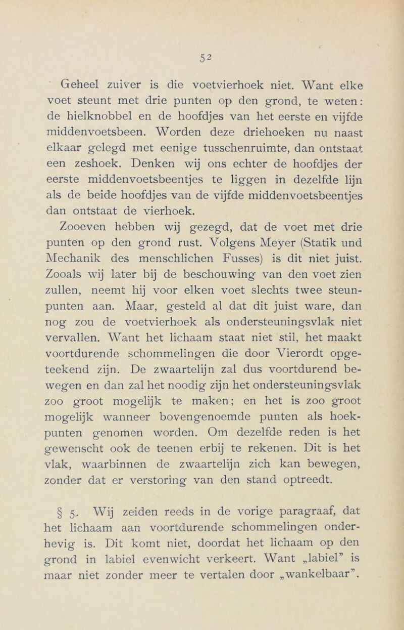 Geheel zuiver is die voetvierhoek niet. Want elke voet steunt met drie punten op den grond, te weten: de hielknobbel en de hoofdjes van het eerste en vijfde middenvoetsbeen. Worden deze driehoeken nu naast elkaar gelegd met eenige tusschenruimte, dan ontstaat een zeshoek. Denken wij ons echter de hoofdjes der eerste middenvoetsbeentjes te liggen in dezelfde lijn als de beide hoofdjes van de vijfde middenvoetsbeentjes dan ontstaat de vierhoek. Zooeven hebben wij gezegd, dat de voet met drie punten op den grond rust. Volgens Meyer (Statik und Mechanik des menschlichen Fusses) is dit niet juist. Zooals wij later bij de beschouwing van den voet zien zullen, neemt hij voor eiken voet slechts twee steun- punten aan. Maar, gesteld al dat dit juist ware, dan nog zou de voetvierhoek als ondersteuningsvlak niet vervallen. Want het lichaam staat niet stil, het maakt voortdurende schommelingen die door Yierordt opge- teekend zijn. De zwaartelijn zal dus voortdurend be- wegen en dan zal het noodig zijn het ondersteuningsvlak zoo groot mogelijk te maken; en het is zoo groot mogelijk wanneer bovengenoemde punten als hoek- punten genomen worden. Om dezelfde reden is het gewenscht ook de teenen erbij te rekenen. Dit is het vlak, waarbinnen de zwaartelijn zich kan bewegen, zonder dat er verstoring van den stand optreedt. § 5. Wij zeiden reeds in de vorige paragraaf, dat het lichaam aan voortdurende schommelingen onder- hevig is. Dit komt niet, doordat het lichaam op den grond in labiel evenwicht verkeert. Want „labiel” is maar niet zonder meer te vertalen door „wankelbaar”.