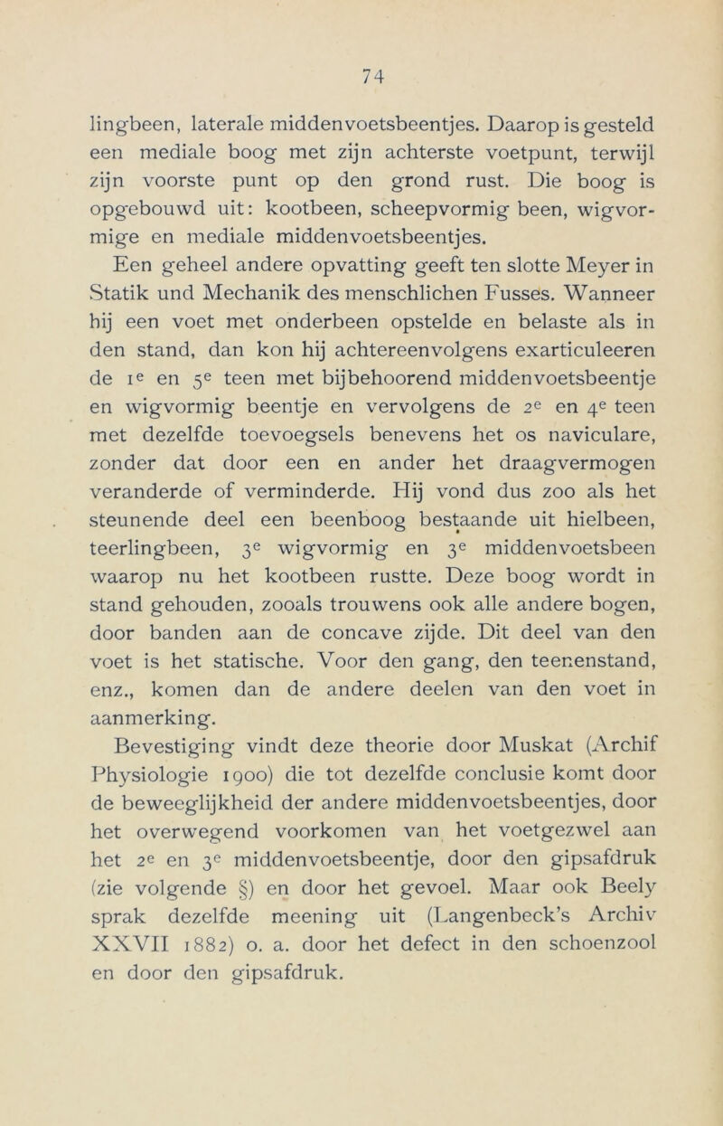 lingbeen, laterale middenvoetsbeentjes. Daarop is gesteld een mediale boog met zijn achterste voetpunt, terwijl zijn voorste punt op den grond rust. Die boog is opg-ebouwd uit: kootbeen, scheepvormig been, wigvor- mige en mediale middenvoetsbeentjes. Een geheel andere opvatting geeft ten slotte Meyer in Statik und Mechanik des menschlichen Fusses. Wanneer hij een voet met onderbeen opstelde en belaste als in den stand, dan kon hij achtereenvolgens exarticuleeren de ie en 5e teen met bijbehoorend middenvoetsbeentje en wigvormig beentje en vervolgens de 2e en 4e teen met dezelfde toevoegsels benevens het os naviculare, zonder dat door een en ander het draagvermogen veranderde of verminderde. Hij vond dus zoo als het steunende deel een beenboog bestaande uit hielbeen, teerlingbeen, 3e wigvormig en 3e middenvoetsbeen waarop nu het kootbeen rustte. Deze boog wordt in stand gehouden, zooals trouwens ook alle andere bogen, door banden aan de concave zijde. Dit deel van den voet is het statische. Voor den gang, den teenenstand, enz., komen dan de andere deelen van den voet in aanmerking. Bevestiging vindt deze theorie door Muskat (Archif Physiologie 1900) die tot dezelfde conclusie komt door de beweeglijkheid der andere middenvoetsbeentjes, door het overwegend voorkomen van het voetgezwel aan het 2e en 3e middenvoetsbeentje, door den gipsafdruk (zie volgende §) en door het gevoel. Maar ook Beely sprak dezelfde meening uit (Langenbeck’s Archiv XXVII 1882) o. a. door het defect in den schoenzool en door den gipsafdruk.