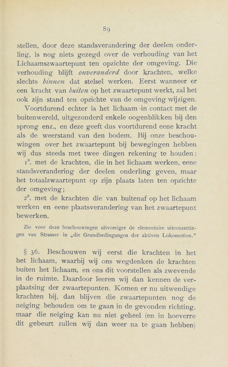 stellen, door deze standsverandering der deelen onder- ling, is nog niets gezegd over de verhouding van het Lichaamszwaartepunt ten opzichte der omgeving. Die verhouding blijft onveranderd door krachten, welke slechts binnen dat stelsel werken. Eerst wanneer er een kracht van buiten op het zwaartepunt werkt, zal het ook zijn stand ten opzichte van de omgeving wijzigen. Voortdurend echter is het lichaam in contact met de buitenwereld, uitgezonderd enkele oogenblikken bij den sprong enz., en deze geeft dus voortdurend eene kracht als de weerstand van den bodem. Bij onze beschou- wingen over het zwaartepunt bij bewegingen hebben wij dus steeds met twee dingen rekening te houden : i°. met de krachten, die in het lichaam werken, eene standsverandering der deelen onderling geven, maar het totaalzwaartepunt op zijn plaats laten ten opzichte der omgeving; 2°. met de krachten die van buitenaf op het lichaam werken en eene plaatsverandering van het zwaartepunt bewerken. Zie voor deze beschouwingen uitvoeriger de elementaire uiteenzettin- gen van Strasser in „die Grundbedingungen der aktiven Lokomotion.” § 36. Beschouwen wij eerst die krachten in het het lichaam, waarbij wij ons wegdenken de krachten buiten het lichaam, en ons dit voorstellen als zwevende in de ruimte. Daardoor leeren wij dan kennen de ver- plaatsing der zwaartepunten. Komen er nu uitwendige krachten bij, dan blijven die zwaartepunten nog de neiging behouden om te gaan in de gevonden richting, maar die neiging kan nu niet geheel (en in hoeverre dit gebeurt zullen wij dan weer na te gaan hebben)