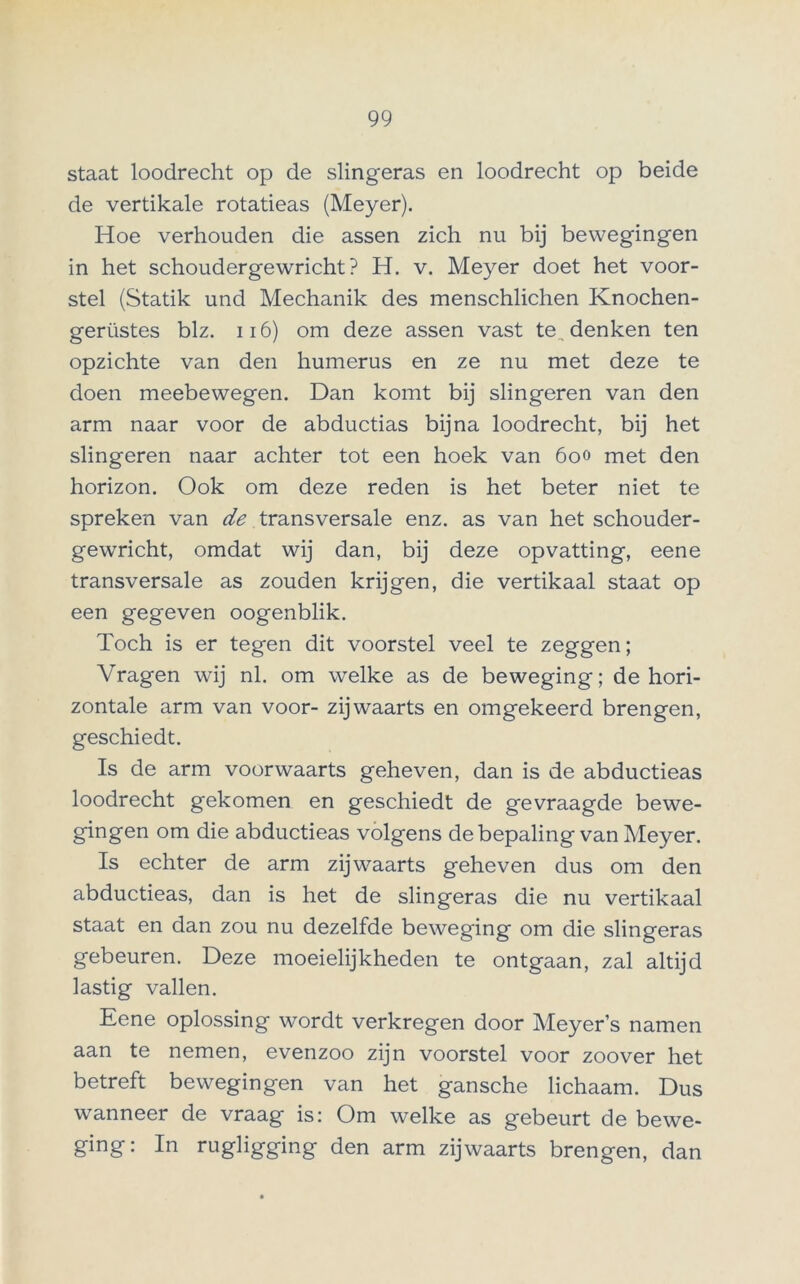 staat loodrecht op de slingeras en loodrecht op beide de vertikale rotatieas (Meyer). Hoe verhouden die assen zich nu bij bewegingen in het schoudergewricht? H. v. Meyer doet het voor- stel (Statik und Mechanik des menschlichen Knochen- gerüstes blz. 116) om deze assen vast te., denken ten opzichte van den humerus en ze nu met deze te doen meebewegen. Dan komt bij slingeren van den arm naar voor de abductias bijna loodrecht, bij het slingeren naar achter tot een hoek van 600 met den horizon. Ook om deze reden is het beter niet te spreken van de transversale enz. as van het schouder- gewricht, omdat wij dan, bij deze opvatting, eene transversale as zouden krijgen, die vertikaal staat op een gegeven oogenblik. Toch is er tegen dit voorstel veel te zeggen; Vragen wij nl. om welke as de beweging; de hori- zontale arm van voor- zijwaarts en omgekeerd brengen, geschiedt. Is de arm voorwaarts geheven, dan is de abductieas loodrecht gekomen en geschiedt de gevraagde bewe- gingen om die abductieas volgens de bepaling van Meyer. Is echter de arm zijwaarts geheven dus om den abductieas, dan is het de slingeras die nu vertikaal staat en dan zou nu dezelfde beweging om die slingeras gebeuren. Deze moeielijkheden te ontgaan, zal altijd lastig vallen. Eene oplossing wordt verkregen door Meyer’s namen aan te nemen, evenzoo zijn voorstel voor zoover het betreft bewegingen van het gansche lichaam. Dus wanneer de vraag is: Om welke as gebeurt de bewe- ging: In rugligging den arm zijwaarts brengen, dan