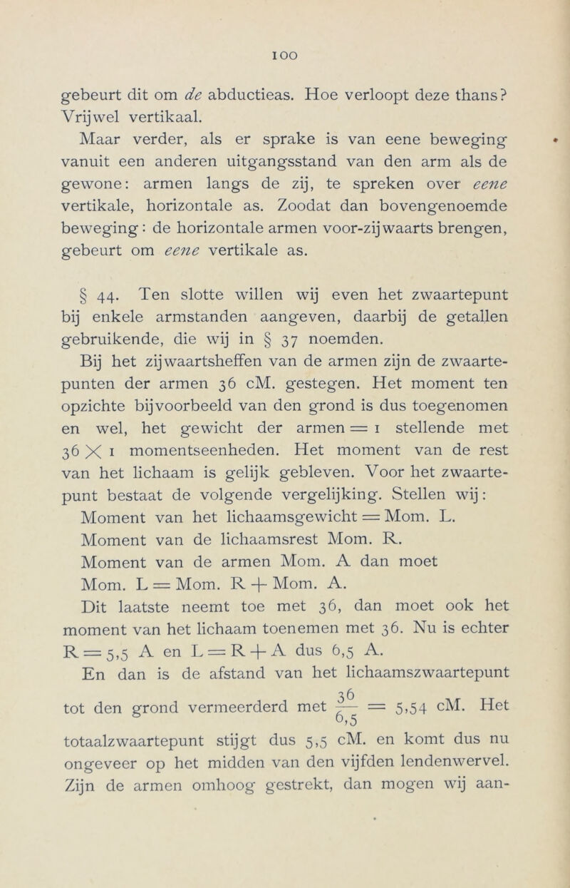 IOO gebeurt dit om de abductieas. Hoe verloopt deze thans? Vrijwel vertikaal. Maar verder, als er sprake is van eene beweging vanuit een anderen uitgangsstand van den arm als de gewone: armen langs de zij, te spreken over eene vertikale, horizontale as. Zoodat dan bovengenoemde beweging: de horizontale armen voor-zijwaarts brengen, gebeurt om eene vertikale as. § 44. Ten slotte willen wij even het zwaartepunt bij enkele armstanden aangeven, daarbij de getallen gebruikende, die wij in § 37 noemden. Bij het zijwaartsheffen van de armen zijn de zwaarte- punten der armen 36 cM. gestegen. Het moment ten opzichte bijvoorbeeld van den grond is dus toegenomen en wel, het gewicht der armen = 1 stellende met 36 X 1 momentseenheden. Het moment van de rest van het lichaam is gelijk gebleven. Voor het zwaarte- punt bestaat de volgende vergelijking. Stellen wij: Moment van het lichaamsgewicht = Mom. L. Moment van de lichaamsrest Mom. R. Moment van de armen Mom. A dan moet Mom. L = Mom. R -f~ Mom. A. Dit laatste neemt toe met 36, dan moet ook het moment van het lichaam toenemen met 36. Nu is echter R = 5,5 A en L = R + A dus 6,5 A. En dan is de afstand van het lichaamszwaartepunt 36 tot den grond vermeerderd met — = 5,54 cM. Het totaalzwaartepunt stijgt dus 5,5 cM. en komt dus nu ongeveer op het midden van den vijfden lendenwervel. Zijn de armen omhoog gestrekt, dan mogen wij aan-
