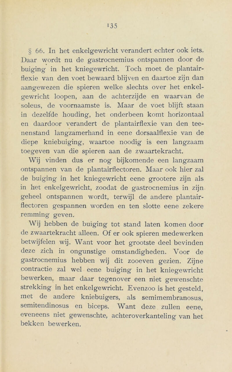 § 66. In het enkelgewricht verandert echter ook iets. Daar wordt nu de gastrocnemius ontspannen door de buiging in het kniegewricht. Toch moet de plantair- flexie van den voet bewaard blijven en daartoe zijn dan aangewezen die spieren welke slechts over het enkel- gewricht loopen, aan de achterzijde en waarvan de soleus, de voornaamste is. Maar de voet blijft staan in dezelfde houding, het onderbeen komt horizontaal en daardoor verandert de plantairflexie van den tee- nenstand langzamerhand in eene dorsaalflexie van de diepe kniebuiging, waartoe noodig is een langzaam toegeven van die spieren aan de zwaartekracht. Wij vinden dus er nog bijkomende een langzaam ontspannen van de plantairflectoren. Maar ook hier zal de buiging in het kniegewricht eene grootere zijn als in het enkelgewricht, zoodat de gastrocnemius in zijn geheel ontspannen wordt, terwijl de andere plantair- flectoren gespannen worden en ten slotte eene zekere remming geven. Wij hebben de buiging tot stand laten komen door de zwaartekracht alleen. Of er ook spieren medewerken betwijfelen wij. Want voor het grootste deel bevinden deze zich in ongunstige omstandigheden. Voor de gastrocnemius hebben wij dit zooeven gezien. Zijne contractie zal wel eene buiging in het kniegewricht bewerken, maar daar tegenover een niet gewenschte strekking in het enkelgewricht. Evenzoo is het gesteld, met de andere kniebuigers, als semimembranosus, semitendinosus en biceps. W'hnt deze zullen eene, eveneens niet gewenschte, achteroverkanteling van het bekken bewerken.