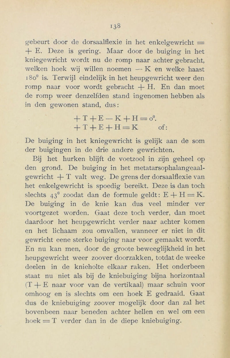 gebeurt door de dorsaalflexie in het enkelgewricht = 4- E. Deze is gering. Maar door de buiging in het kniegewricht wordt nu de romp naar achter gebracht, welken hoek wij willen noemen — K en welke haast i8o° is. Terwijl eindelijk in het heupgewricht weer den romp naar voor wordt gebracht -j- H. En dan moet de romp weer denzelfden stand ingenomen hebben als in den gewonen stand, dus: + X -f- E — K 4- H = o°. 4T4E4H = K of: De buiging in het kniegewricht is gelijk aan de som der buigingen in de drie andere gewrichten. Bij het hurken blijft de voetzool in zijn geheel op den grond. De buiging in het metatarsophalangeaal- gewricht 4 T valt weg. De grens der dorsaalflexie van het enkelgewricht is spoedig bereikt. Deze is dan toch slechts 43° zoodat dan de formule geldt: E 4 H = K. De buiging in de knie kan dus veel minder ver voortgezet worden. Gaat deze toch verder, dan moet daardoor het heupgewricht verder naar achter komen en het lichaam zou omvallen, wanneer er niet in dit gewricht eene sterke buiging naar voor gemaakt wordt. En nu kan men, door de groote beweeglijkheid in het heupgewricht weer zoover doorzakken, totdat de weeke deelen in de knieholte elkaar raken. Het onderbeen staat nu niet als bij de kniebuiging bijna horizontaal (T 4- E naar voor van de vertikaal) maar schuin voor omhoog en is slechts om een hoek E gedraaid. Gaat dus de kniebuiging zoover mogelijk door dan zal het bovenbeen naar beneden achter hellen en wel om een hoek = T verder dan in de diepe kniebuiging.