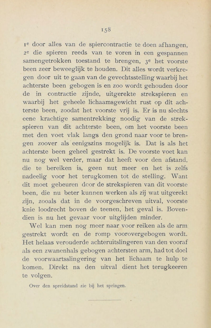 ie door alles van de spiercontractie te doen afhangen, 2e die spieren reeds van te voren in een gespannen samengetrokken toestand te brengen, 3e het voorste been zeer beweeglijk te houden. Dit alles wordt verkre- gen door uit te gaan van de gevechtsstelling waarbij het achterste been gebogen is en zoo wordt gehouden door de in contractie zijnde, uitgerekte strekspieren en waarbij het geheele lichaamsgewicht rust op dit ach- terste been, zoodat het voorste vrij is. Er is nu slechts eene krachtige samentrekking noodig van de strek- spieren van dit achterste been, om het voorste been met den voet vlak langs den grond naar voor te bren- gen zoover als eenigszins mogelijk is. Dat is als het achterste been geheel gestrekt is. De voorste voet kan nu nog wel verder, maar dat heeft voor den afstand, die te bereiken is, geen nut meer en het is zelfs nadeelig voor het terugkomen tot de stelling. Want dit moet gebeuren door de strekspieren van dit voorste been, die nu beter kunnen werken als zij wat uitgerekt zijn, zooals dat in de voorgeschreven uit val, voorste knie loodrecht boven de teenen, het geval is. Boven- dien is nu het gevaar voor uitglijden minder. Wel kan men nog meer naar voor reiken als de arm gestrekt wordt en de romp voorovergebogen wordt. Het helaas verouderde achteruitslingeren van den vooraf als een zwanenhals gebogen achtersten arm, had tot doel de voorwaartsslingering van het lichaam te hulp te komen. Direkt na den uitval dient het terugkeeren te volgen. Over den spreidstand zie bij het springen.