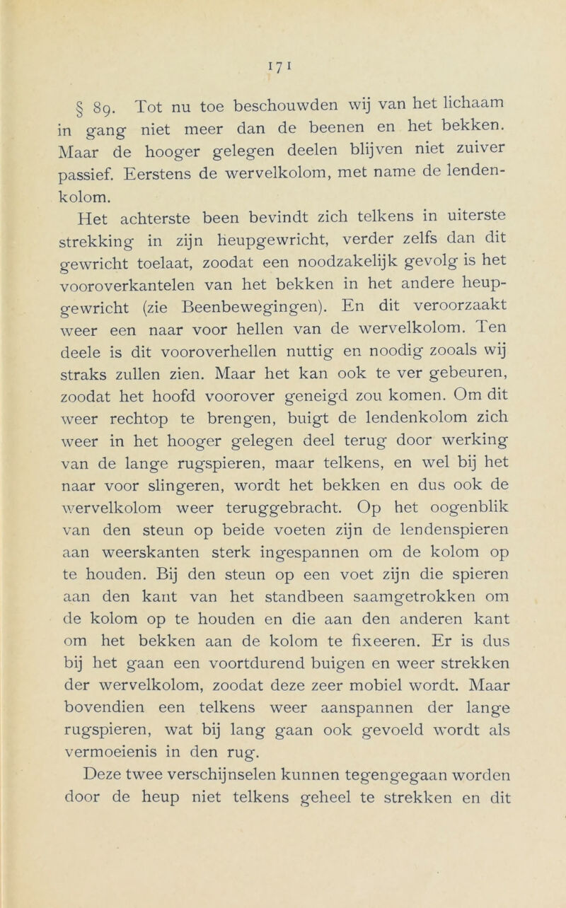 § 8g. Tot nu toe beschouwden wij van het lichaam in gang niet meer dan de beenen en het bekken. Maar de hooger gelegen deelen blijven niet zuiver passief. Eerstens de wervelkolom, met name de lenden- kolom. Het achterste been bevindt zich telkens in uiterste strekking in zijn heupgewricht, verder zelfs dan dit gewricht toelaat, zoodat een noodzakelijk gevolg is het vooroverkantelen van het bekken in het andere heup- gewricht (zie Beenbewegingen). En dit veroorzaakt weer een naar voor hellen van de wervelkolom. Ten deele is dit vooroverhellen nuttig en noodig zooals wij straks zullen zien. Maar het kan ook te ver gebeuren, zoodat het hoofd voorover geneigd zou komen. Om dit weer rechtop te brengen, buigt de lendenkolom zich weer in het hooger gelegen deel terug door werking van de lange rugspieren, maar telkens, en wel bij het naar voor slingeren, wordt het bekken en dus ook de wervelkolom weer teruggebracht. Op het oogenblik van den steun op beide voeten zijn de lendenspieren aan weerskanten sterk ingespannen om de kolom op te houden. Bij den steun op een voet zijn die spieren aan den kant van het standbeen saamgetrokken om de kolom op te houden en die aan den anderen kant om het bekken aan de kolom te fixeeren. Er is dus bij het gaan een voortdurend buigen en weer strekken der wervelkolom, zoodat deze zeer mobiel wordt. Maar bovendien een telkens weer aanspannen der lange rugspieren, wat bij lang gaan ook gevoeld wordt als vermoeienis in den rug. Deze twee verschijnselen kunnen tegengegaan worden door de heup niet telkens geheel te strekken en dit