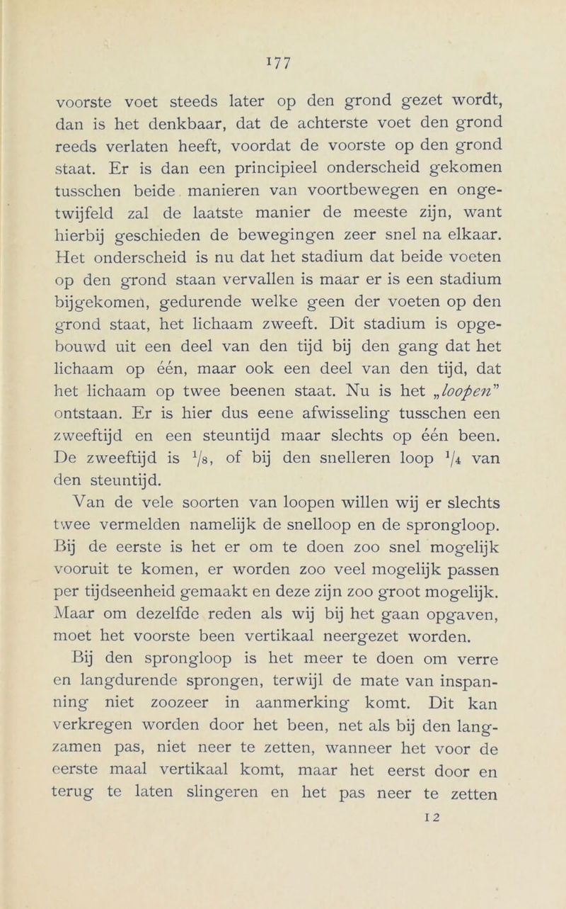 voorste voet steeds later op den grond gezet wordt, dan is het denkbaar, dat de achterste voet den grond reeds verlaten heeft, voordat de voorste op den grond staat. Er is dan een principieel onderscheid gekomen tusschen beide manieren van voortbewegen en onge- twijfeld zal de laatste manier de meeste zijn, want hierbij geschieden de bewegingen zeer snel na elkaar. Het onderscheid is nu dat het stadium dat beide voeten op den grond staan vervallen is maar er is een stadium bijgekomen, gedurende welke geen der voeten op den grond staat, het lichaam zweeft. Dit stadium is opge- bouwd uit een deel van den tijd bij den gang dat het lichaam op één, maar ook een deel van den tijd, dat het lichaam op twee beenen staat. Nu is het „loopen” ontstaan. Er is hier dus eene afwisseling tusschen een zweeftijd en een steuntijd maar slechts op één been. De zweeftijd is of bij den snelleren loop van den steuntijd. Van de vele soorten van loopen willen wij er slechts twee vermelden namelijk de snelloop en de sprongloop. Bij de eerste is het er om te doen zoo snel mogelijk vooruit te komen, er worden zoo veel mogelijk passen per tijdseenheid gemaakt en deze zijn zoo groot mogelijk. Maar om dezelfde reden als wij bij het gaan opgaven, moet het voorste been vertikaal neergezet worden. Bij den sprongloop is het meer te doen om verre en langdurende sprongen, terwijl de mate van inspan- ning niet zoozeer in aanmerking komt. Dit kan verkregen worden door het been, net als bij den lang- zamen pas, niet neer te zetten, wanneer het voor de eerste maal vertikaal komt, maar het eerst door en terug te laten slingeren en het pas neer te zetten 12