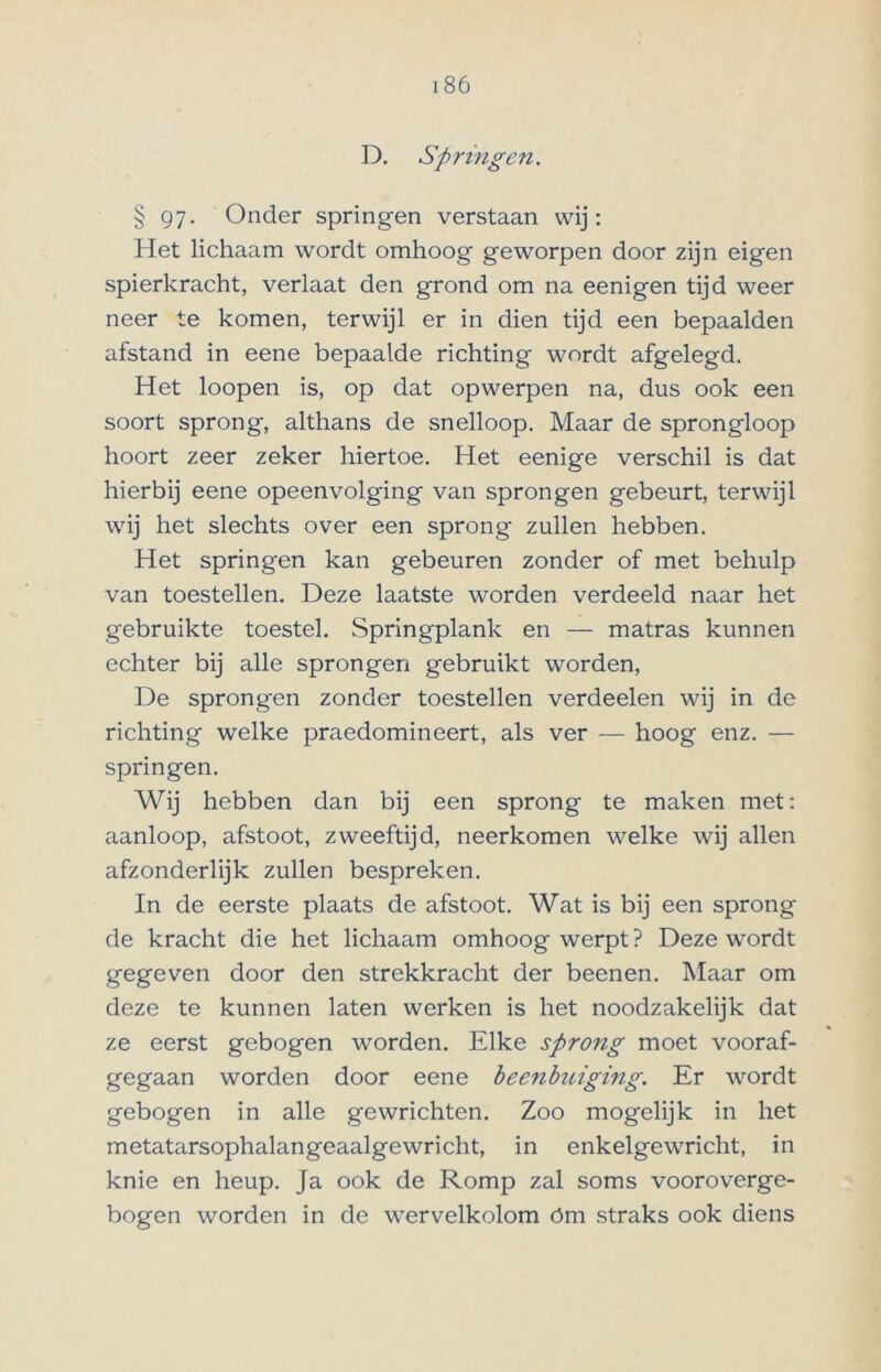 D. Springen. § 97. Onder springen verstaan wij: Het lichaam wordt omhoog geworpen door zijn eigen spierkracht, verlaat den grond om na eenigen tijd weer neer te komen, terwijl er in dien tijd een bepaalden afstand in eene bepaalde richting wordt afgelegd. Het loopen is, op dat opwerpen na, dus ook een soort sprong, althans de snelloop. Maar de sprongloop hoort zeer zeker hiertoe. Het eenige verschil is dat hierbij eene opeenvolging van sprongen gebeurt, terwijl wij het slechts over een sprong zullen hebben. Het springen kan gebeuren zonder of met behulp van toestellen. Deze laatste worden verdeeld naar het gebruikte toestel. Springplank en — matras kunnen echter bij alle sprongen gebruikt worden, De sprongen zonder toestellen verdeelen wij in de richting welke praedomineert, als ver — hoog enz. — springen. Wij hebben dan bij een sprong te maken met: aanloop, afstoot, zweeftijd, neerkomen welke wij allen afzonderlijk zullen bespreken. In de eerste plaats de afstoot. Wat is bij een sprong- de kracht die het lichaam omhoog werpt? Deze wordt gegeven door den strekkracht der beenen. Maar om deze te kunnen laten werken is het noodzakelijk dat ze eerst gebogen worden. Elke sprong moet vooraf- gegaan worden door eene beenbuiging. Er wordt gebogen in alle gewrichten. Zoo mogelijk in het metaUirsophalangeaalgewricht, in enkelgewricht, in knie en heup. Ja ook de Romp zal soms vooroverge- bogen worden in de wervelkolom óm straks ook diens