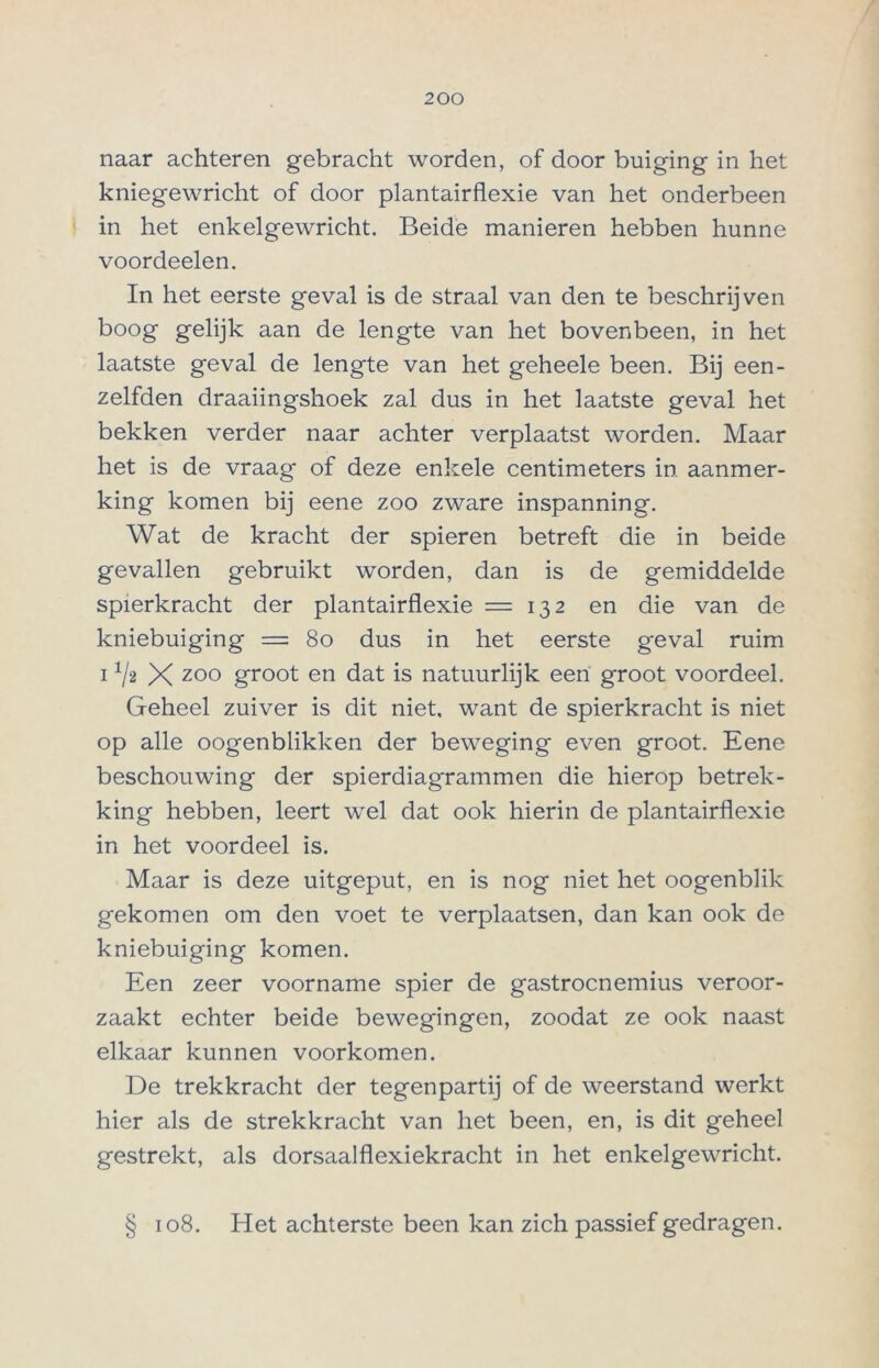 naar achteren gebracht worden, of door buiging in het kniegewricht of door plantairflexie van het onderbeen in het enkelgewricht. Beide manieren hebben hunne voordeelen. In het eerste geval is de straal van den te beschrijven boog gelijk aan de lengte van het bovenbeen, in het laatste geval de lengte van het geheele been. Bij een- zelfden draaiingshoek zal dus in het laatste geval het bekken verder naar achter verplaatst worden. Maar het is de vraag of deze enkele centimeters in aanmer- king komen bij eene zoo zware inspanning. Wat de kracht der spieren betreft die in beide gevallen gebruikt worden, dan is de gemiddelde spierkracht der plantairflexie =132 en die van de kniebuiging = 80 dus in het eerste geval ruim i ^2 X zoo groot en dat is natuurlijk een groot voordeel. Geheel zuiver is dit niet, want de spierkracht is niet op alle oogenblikken der beweging even groot. Eene beschouwing der spierdiagrammen die hierop betrek- king hebben, leert wel dat ook hierin de plantairflexie in het voordeel is. Maar is deze uitgeput, en is nog niet het oogenblik gekomen om den voet te verplaatsen, dan kan ook de kniebuiging komen. Een zeer voorname spier de gastrocnemius veroor- zaakt echter beide bewegingen, zoodat ze ook naast elkaar kunnen voorkomen. De trekkracht der tegenpartij of de weerstand werkt hier als de strekkracht van het been, en, is dit geheel gestrekt, als dorsaalflexiekracht in het enkelgewricht. § 108. Het achterste been kan zich passief gedragen.