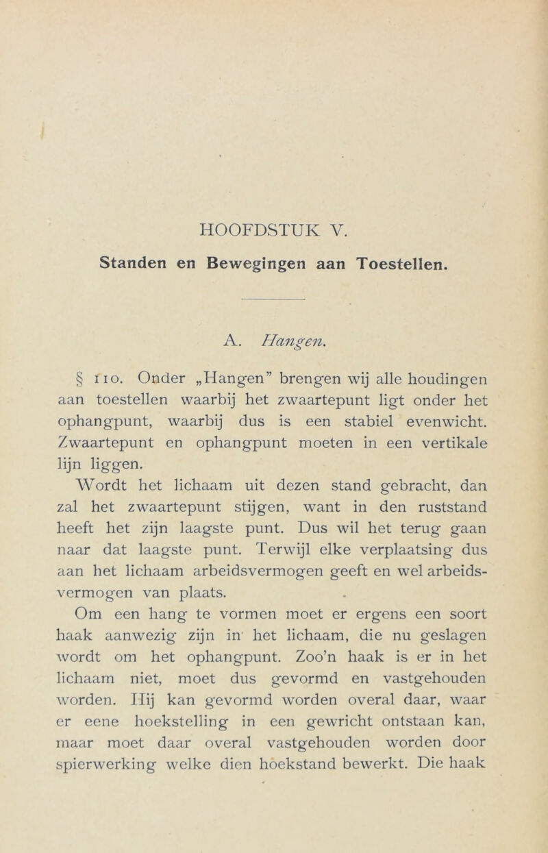 HOOFDSTUK V. Standen en Bewegingen aan Toestellen. A. Hangen. § iio. Onder „Hangen” brengen wij alle houdingen aan toestellen waarbij het zwaartepunt ligt onder het ophangpunt, waarbij dus is een stabiel evenwicht. Zwaartepunt en ophangpunt moeten in een vertikale lijn liggen. Wordt het lichaam uit dezen stand gebracht, dan zal het zwaartepunt stijgen, want in den ruststand heeft het zijn laagste punt. Dus wil het terug gaan naar dat laagste punt. Terwijl elke verplaatsing dus aan het lichaam arbeidsvermogen geeft en wel arbeids- vermogen van plaats. Om een hang te vormen moet er ergens een soort haak aanwezig zijn in het lichaam, die nu geslagen wordt om het ophangpunt. Zoo’n haak is er in het lichaam niet, moet dus gevormd en vastgehouden worden. Hij kan gevormd worden overal daar, waar er eene hoekstelling in een gewricht ontstaan kan, maar moet daar overal vastgehouden worden door spierwerking welke dien hoekstand bewerkt. Die haak