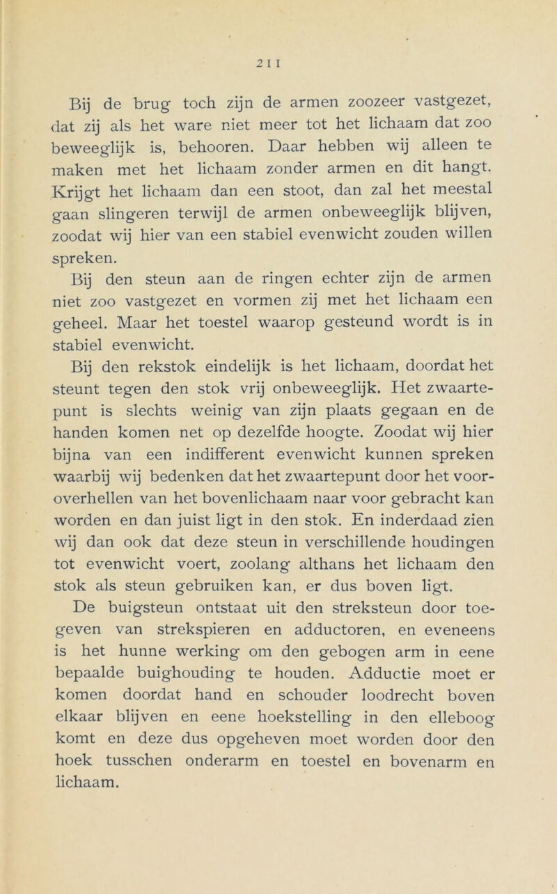 Bij de brug toch zijn de armen zoozeer vastgezet, dat zij als het ware niet meer tot het lichaam dat zoo beweeglijk is, behooren. Daar hebben wij alleen te maken met het lichaam zonder armen en dit hangt. Krijgt het lichaam dan een stoot, dan zal het meestal gaan slingeren terwijl de armen onbeweeglijk blijven, zoodat wij hier van een stabiel evenwicht zouden willen spreken. Bij den steun aan de ringen echter zijn de armen niet zoo vastgezet en vormen zij met het lichaam een geheel. Maar het toestel waarop gesteund wordt is in stabiel evenwicht. Bij den rekstok eindelijk is het lichaam, doordat het steunt tegen den stok vrij onbeweeglijk. Het zwaarte- punt is slechts weinig van zijn plaats gegaan en de handen komen net op dezelfde hoogte. Zoodat wij hier bijna van een indifferent evenwicht kunnen spreken waarbij wij bedenken dat het zwaartepunt door het voor- overhellen van het bovenlichaam naar voor gebracht kan worden en dan juist ligt in den stok. En inderdaad zien wij dan ook dat deze steun in verschillende houdingen tot evenwicht voert, zoolang althans het lichaam den stok als steun gebruiken kan, er dus boven ligt. De buigsteun ontstaat uit den streksteun door toe- geven van strekspieren en adductoren, en eveneens is het hunne werking om den gebogen arm in eene bepaalde buighouding te houden. Adductie moet er komen doordat hand en schouder loodrecht boven elkaar blijven en eene hoekstelling in den elleboog komt en deze dus opgeheven moet worden door den hoek tusschen onderarm en toestel en bovenarm en lichaam.