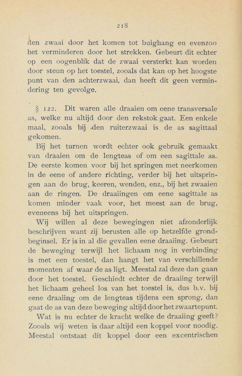 den zwaai door het komen tot buighang en evenzoo het verminderen door het strekken. Gebeurt dit echter op een oogenblik dat de zwaai versterkt kan worden door steun op het toestel, zooals dat kan op het hoogste punt van den achterzwaai, dan heeft dit geen vermin- dering ten gevolge. § 12 2. Dit waren alle draaien om eene transversale as, welke nu altijd door den rekstok gaat. Een enkele maal, zooals bij -den ruiterzwaai is de as sagittaal gekomen. Bij het turnen wordt echter ook gebruik gemaakt van draaien om de lengteas of om een sagittale as. De eerste komen voor bij het springen met neerkomen in de eene of andere richting, verder bij het uitsprin- gen aan de brug, keeren, wenden, enz., bij het zwaaien aan de ringen. De draaiingen om eene sagittale as komen minder vaak voor, het meest aan de brug, eveneens bij het uitspringen. Wij willen al deze bewegingen niet afzonderlijk beschrijven want zij berusten alle op hetzelfde grond- beginsel. Er is in al die gevallen eene draaiing. Gebeurt de beweging terwijl het lichaam nog in verbinding is met een toestel, dan hangt het van verschillende momenten af waar de as ligt. Meestal zal deze dan gaan door het toestel. Geschiedt echter de draaiing terwijl het lichaam geheel los van het toestel is, dus b.v. bij eene draaiing om de lengteas tijdens een sprong, dan gaat de as van deze beweging altijd door het zwaartepunt. Wat is nu echter de kracht welke de draaiing geeft? Zooals wij weten is daar altijd een koppel voor noodig. Meestal ontstaat dit koppel door een excentrischen