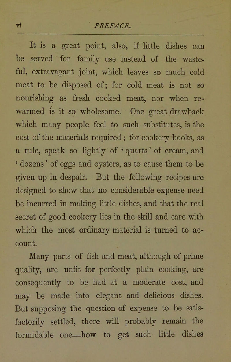 It is a great point, also, if little dishes can be served for family use instead of the waste- ful, extravagant joint, which leaves so much cold meat to be disposed of; for cold meat is not so nourishing as fresh cooked meat, nor when re- warmed is it so wholesome. One great drawback which many people feel to such substitutes, is the cost of the materials required ; for cookery books, as a rule, speak so lightly of ‘ quarts ’ of cream, and ‘ dozens ’ of eggs and oysters, as to cause them to be given up in despair. But the following recipes are designed to show that no considerable expense need be incurred in making little dishes, and that the real secret of good cookery lies in the skill and care with which the most ordinary material is turned to ac- count. Many parts of fish and meat, although of prime quality, are unfit for perfectly plain cooking, are consequently to be had at a moderate cost, and may be made into elegant and delicious dishes. But supposing the question of expense to be satis- factorily settled, there will probably remain the formidable one—how to get such little dishes