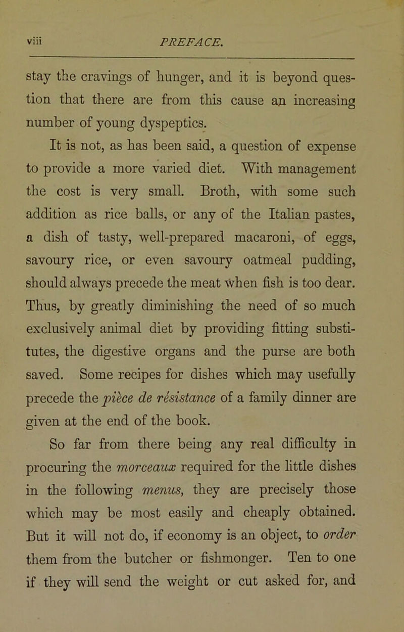 stay the cravings of hunger, and it is beyond ques- tion that there are from this cause an increasing number of young dyspeptics. It is not, as has been said, a question of expense to provide a more varied diet. With management the cost is very small. Broth, with some such addition as rice balls, or any of the Italian pastes, a dish of tasty, well-prepared macaroni, of eggs, savoury rice, or even savoury oatmeal pudding, should always precede the meat when fish is too dear. Thus, by greatly diminishing the need of so much exclusively animal diet by providing fitting substi- tutes, the digestive organs and the purse are both saved. Some recipes for dishes which may usefully precede the piece de resistance of a family dinner are given at the end of the book. So far from there being any real difficulty in procuring the morceaux required for the little dishes in the following menus, they are precisely those which may be most easily and cheaply obtained. But it will not do, if economy is an object, to order them from the butcher or fishmonger. Ten to one if they will send the weight or cut asked for, and