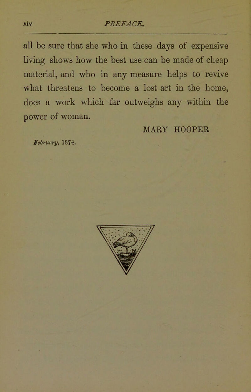 all be sure that she who in these days of expensive living shows how the best use can be made of cheap material, and who in any measure helps to revive what threatens to become a lost art in the home, does a work wrhich far outweighs any within the power of woman. MARY HOOPER February, 1874.