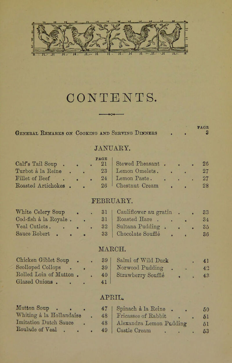 CONTENTS. PAGE General Remarks on Cooking and Serving Dinners . . 3 JANUARY. Calf s Tail Soup . PAGE . 21 Steaved Pheasant . , . 26 Turbot a la Reine . . 23 Lemon Omelets. . . 27 Fillet of Beef . . . 24 Lemon Paste.... 27 Roasted Artichokes . 26 Chestnut Cream 28 FEBRUARY. White Celery Soup . . 31 Cauliflower au gratin . 33 Cod-fish a la Royals . 31 Roasted Hare . . . 34 Veal Cutlets. . . . 32 Sultana Pudding . . . 35 Sauce Robert . . . 33 Chocolate Souffle . , 36 MARCH. Chicken Giblet Soup . 39 Salmi of Wild Duck 41 Scolloped Collops . . 39 Norwood Pudding 42 Rolled Loin of Mutton . . 40 Strawberry Souffle . 43 Glazed Onions . 41 APRIL. Mutton Soup . , 47 Spinach a la Reine . 50 Whiting a la Hollandaise . 48 Fricassee of Rabbit 61 Imitation Dutch Sauce 48 Alexandra Lemon Pudding 61 Roulade of Veal . . 49 Castle Cream 53