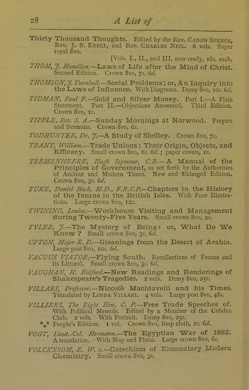 Thirty Thousand Thoughts. Edited by the Rev. Canon Spence, Rev. J. S. Exell, and Rev. Charles Neil. 6 vols. Super royal Svo. [Vols. I., II., and III. now ready, i6r. each. THOM, J. Hamilton .—Laws of Life after the Mind of Christ. Second Edition. Crown Svo, 7s. 6d. THOMSON, J. Turnbull.—Social Problems ; or, An Inquiry into the Laws of Influence. With Diagrams. Demy Svo, ior. 6d. TIDMAN, Paul F.—Gold and Silver Money. Part I.—A Plain Statement. Part II.—Objections Answered. Third Edition. Crown Svo, is. TIPPLE, Rev. S. A.—Sunday Mornings at Norwood. Prayers and Sermons. Crown 8vo, 6s. TODHUNTER, Dr. J,—A Study of Shelley. Crown Svo, 7s. TRANT, William.—Trade Unions : Their Origin, Objects, and Efficacy. Small crown Svo, Ir. 6d.; paper covers, is. TREMENHEERE, Hugh Seymour, C.B.— A Manual of the Principles of Government, as set forth by the Authorities of Ancient and Modern Times. New and Enlarged Edition. Crown Svo, 3J. 6d. TUICE, Daniel Hack, M.D., F.R. C.P.—Chapters in the History of the Insane in the British Isles. With Four Illustra- tions. Large crown Svo, 12s. TWINING, Louisa.—Workhouse Visiting and Management during Twenty-Five Years. Small crown Svo, 2s. TYLER, J.—The Mystery of Being: or, What Do We Know ? Small crown 8vo, 3r. 6d. UPTON, Major R. D.—Gleanings from the Desert of Arabia. Large post Svo, ior. 6d. VACUUS VIATOR.—Flying South. Recollections ol France and its Littoral. Small crown Svo, 3-f. 6d. VAUGHAN, H. Halford.—New Readings and Renderings of Shakespeare’s Tragedies. 2 vols. Demy Svo, 251-. VILLARI, Professor.—Niccolo Machiavelli and his Times. Translated by Linda Villari. 4 vols. Large post Svo, 48r. VILLIERS, The Right Hon. C. A—Free Trade Speeches of. With Political Memoir. Edited by a Member of the Cobden Club. 2 vols. With Portrait. Demy 8vo, 25s. *** People’s Edition. 1 vol. Crown Svo, limp cloth, 2s. 6d. VOGT, Lieut.-Col. Hermann.— The Egyptian War of 1882. A translation. With Map and Plans. Large crown Svo, 6r. VOLCKXSOM, E. JV. v— Catechism of Elementary Modern Chemistry. Small crown Svo, 31.
