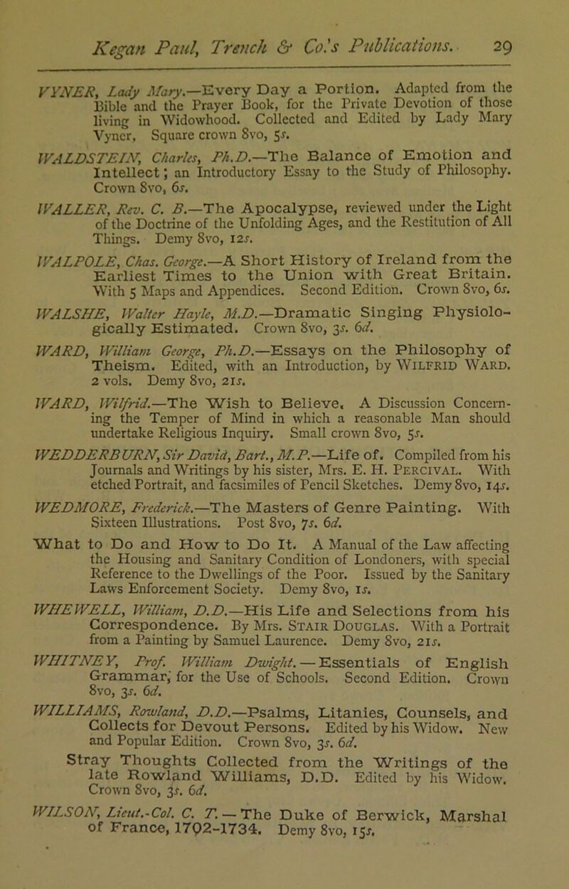 VYNER, Lady Mary— Every Day a Portion. Adapted from the Bible and the Prayer Book, for the Private Devotion of those living in Widowhood. Collected and Edited by Lady Mary Vyncr, Square crown Svo, 5r. WALDSTEIN, Charles, Ph.D.—The Balance of Emotion and Intellect; an Introductory Essay to the Study of Philosophy. Crown Svo, 6s. WALLER, Rev. C. B.—The Apocalypse, reviewed under the Light of the Doctrine of the Unfolding Ages, and the Restitution of All Things. Demy Svo, 12s. WALPOLE, Chas. George.—A Short History of Ireland from the Earliest Times to the Union with Great Britain. With 5 Maps and Appendices. Second Edition. Crown Svo, 6s. WALSLLE, Walter Hayle, M.D.— Dramatic Singing Physiolo- gically Estimated. Crown 8vo, 3.?. 6d. WARD, William George, Ph.D.—Essays on the Philosophy of Theism. Edited, with an Introduction, by Wilfrid Ward. 2 vols. Demy 8vo, 21 s. WARD, Wilfrid.—The Wish to Believe, A Discussion Concern- ing the Temper of Mind in which a reasonable Man should undertake Religious Inquiry. Small crown 8vo, 5r. WEDDERBURN, Sir David, Bart., M.P.—Life of. Compiled from his Journals and Writings by his sister, Mrs. E. H. Percival. With etched Portrait, and facsimiles of Pencil Sketches. Demy Svo, 145. WEDMORE, Frederick.—The Masters of Genre Painting. With Sixteen Illustrations. Post Svo, 7r. 6d. What to Do and How to Do It. A Manual of the Law affecting the Housing and Sanitary Condition of Londoners, with special Reference to the Dwellings of the Poor. Issued by the Sanitary Laws Enforcement Society. Demy 8vo, ir. WHEWELL, William, D.D.—His Life and Selections from his Correspondence. By Mrs. Stair Douglas. With a Portrait from a Painting by Samuel Laurence. Demy Svo, 21 s. WLLLTNEY, Prof. William Dwight. — Essentials of English Grammar, for the Use of Schools. Second Edition. Crown 8vo, 3r. 6d. WLLLLAMS, Rowland, D.D.—Psalms, Litanies, Counsels, and Collects for Devout Persons. Edited by his Widow. New and Popular Edition. Crown Svo, 35. 6d. Stray Thoughts Collected from the Writings of the late Rowland Williams, D.D. Edited by his Widow. Crown 8vo, 3*. 6d. WLLSON, Lieut.-Col. C. T. — The Duke of Berwick, Marshal of France, 17Q2-1734. Demy 8vo, 15J,