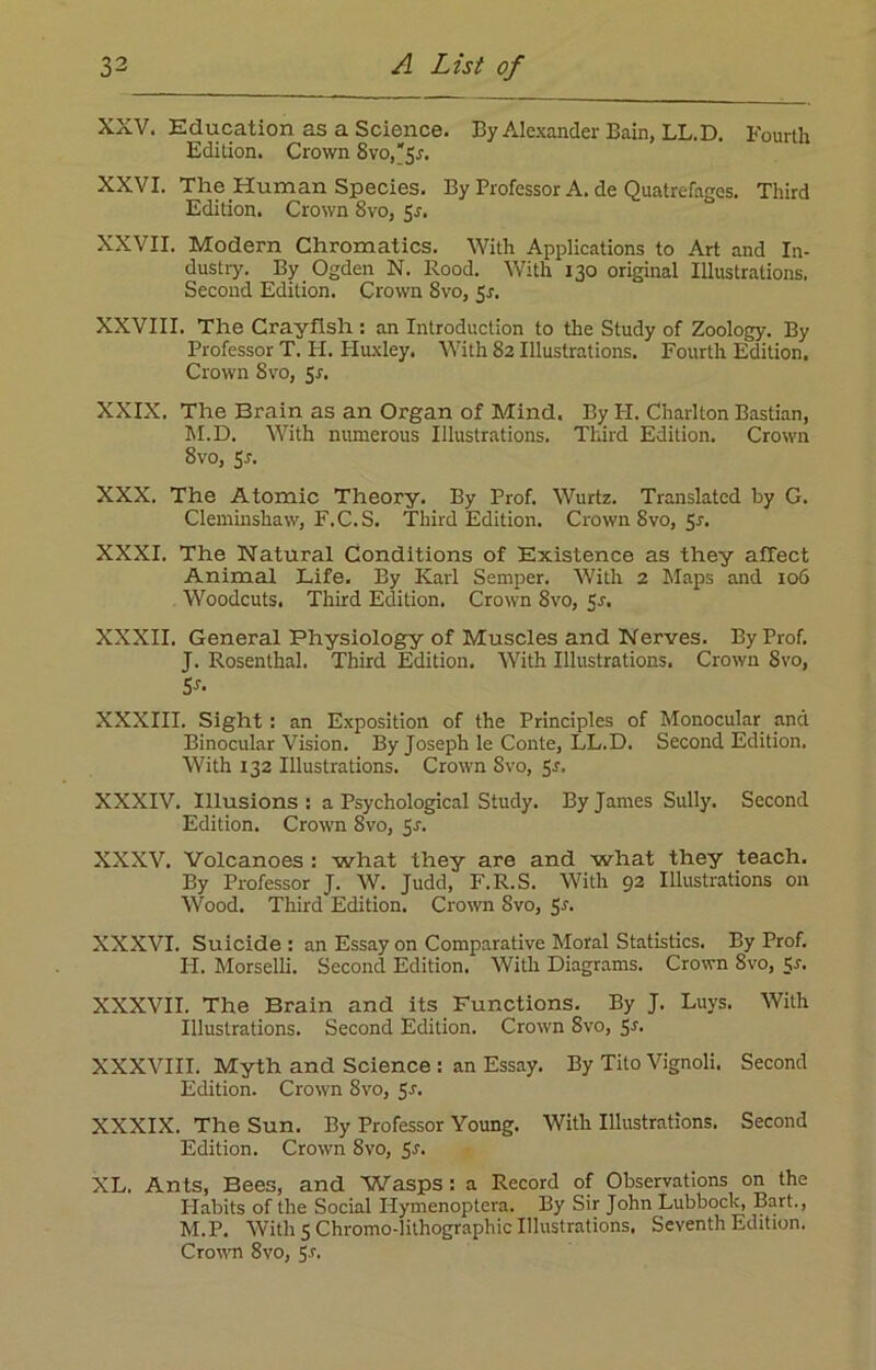 XXV. Education as a Science. By Alexander Bain, LL.D. Fourth Edition. Crown Svo,5r. XXVI. The Human Species. By Professor A. de Quatrefages. Third Edition. Crown 8vo, 5s. XXVII. Modern Chromatics. With Applications to Art and In- dustry. By Ogden N. Rood. With 130 original Illustrations. Second Edition. Crown Svo, 5s. XXVIII. The Crayfish : an Introduction to the Study of Zoology. By Professor T. H. Huxley. With 82 Illustrations. Fourth Edition. Crown 8vo, Sr. XXIX. The Brain as an Organ of Mind. By IT. Charlton Bastian, M.D. With numerous Illustrations. Third Edition. Crown 8vo, Sr. XXX. The Atomic Theory. By Prof. Wurtz. Translated by G. Cleminshaw, F.C.S. Third Edition. Crown 8vo, Sr. XXXI. The Natural Conditions of Existence as they affect Animal Life. By Karl Semper. With 2 Maps and 106 Woodcuts. Third Edition. Crown 8vo, Sr. XXXII. General Physiology of Muscles and Nerves. By Prof. J. Rosenthal. Third Edition. With Illustrations. Crown 8vo, Sr- XXXIII. Sight : an Exposition of the Principles of Monocular and Binocular Vision. By Joseph le Conte, LL.D. Second Edition. With 132 Illustrations. Crown Svo, 5r. XXXIV. Illusions: a Psychological Study. By James Sully. Second Edition. Crown 8vo, Sr. XXXV. Volcanoes : what they are and what they teach. By Professor J. W. Judd, F.R.S. With 92 Illustrations on Wood. Third Edition. Crown Svo, Sr. XXXVI. Suicide : an Essay on Comparative Moral Statistics. By Prof. H. Morselli. Second Edition. With Diagrams. Crown 8vo, $r. XXXVII. The Brain and its Functions. By J. Luys. With Illustrations. Second Edition. Crown 8vo, 5r. XXXVIII. Myth and Science : an Essay. By Tito Vignoli. Second Edition. Crown Svo, 5r. XXXIX. The Sun. By Professor Young. With Illustrations. Second Edition. Crown Svo, Sr. XL. Ants, Bees, and Wasps : a Record of Observations on the Habits of the Social ITymenoptera. By Sir John Lubbock, Bart., M.P. With 5 Chromo-lithographic Illustrations. Seventh Edition. Crown 8vo, 5r.