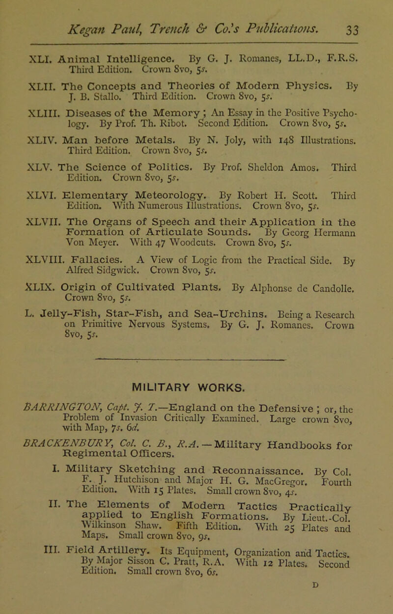 XLL Animal Intelligence. By G. J. Romanes, LL.D., F.R.S. Third Edition. Crown 8vo, 5-r. XLII. The Concepts and Theories of Modern Physics. By J. B. Stallo. Third Edition. Crown Svo, 5j. XLIII. Diseases of the Memory ; An Essay in the Positive Psycho- logy. By Prof. Th. Ribot. Second Edition. Crown Svo, 5s. XLIV. Man before Metals. By N. Joly, with 148 Illustrations. Third Edition. Crown Svo, 5s. XLV. The Science of Politics. By Prof. Sheldon Amos. Third Edition. Crown Svo, 5-r. XLVI. Elementary Meteorology. By Robert H. Scott. Third Edition. With Numerous Illustrations. Crown 8vo, Sr. XLVII. The Organs of Speech and their Application in the Formation of Articulate Sounds. By Georg Hermann Von Meyer. With 47 Woodcuts. Crown Svo, Sr. XLVIII. Fallacies. A View of Logic from the Practical Side. By Alfred Sidgwick. Crown Svo, Sr. XLIX. Origin of Cultivated Plants. By Alphonse de Candolle. Crown 8vo, Sr. L. Jelly-Fish, Star-Fish, and Sea-Urchins. Being a Research on Primitive Nervous Systems. By G. J. Romanes. Crown Svo, 5r. MILITARY WORKS. BARRINGTON, Capt. J. T.—England on the Defensive ; or, the Problem of Invasion Critically Examined. Large crown Svo, with Map, 7r. 6d. BRACKENBURY, Col. C. B., R.A. — Military Handbooks for Regimental Officers. I. Military Sketching and Reconnaissance. By Col. F. J. Hutchison and Major PI. G. MacGregor. Fourth Edition. With 15 Plates. Small crown Svo, 4r. II. The Elements of Modern Tactics Practically applied to English Formations. By Lieut.-Col Wilkinson Shaw. Fifth Edition. With 25 Plates and Maps. Small crown 8vo, 9s. III. Field Artillery. Its Equipment, Organization and Tactics By Major Sisson C. Pratt, R.A. With 12 Plates. Second Edition. Small crown Svo, 6s. D