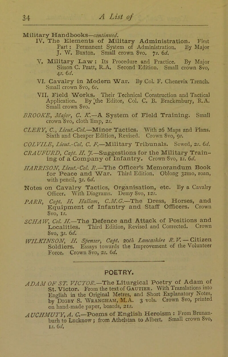 Military Handbooks—continued. IV. The Elements of Military Administration. First Part: Permanent System of Administration. By Major J. W. Buxton. Small crown 8vo. 7s. 6d. V. Military Law: Its Procedure and Practice. By Major Sisson C. Pratt, R.A. Second Edition. Small crown 8vo, 4-r. 6 d. VI. Cavalry in Modern War. By Col. F. Chenevix Trench. Small crown 8vo, 6s. VII. Field Works. Their Technical Construction and Tactical Application. By dhe Editor, Col. C. B. Brackenbury, R.A. Small crown 8vo. BROOKE, Major, C. K.—A System of Field Training. Small crown 8vo, cloth limp, 2s. CLERY, C., Lieut.-Col.—Minor Tactics. With 26 Maps and Plans. Sixth and Cheaper Edition, Revised. Crown 8vo, 9s. COLVILE, Lieut.-Col. C. F.—Military Tribunals. Sewed, 2s. 6d. CRAUFURD, Capt. H. J.—Suggestions for the Military Train- ing of a Company of Infantry. Crown 8vo, is. 6d. HARRISON, Lieut.-Col. R—The Officer’s Memorandum Book for Peace and War. Third Edition. Oblong 32010, roan, with pencil, 3-f. 6d. Notes on Cavalry Tactics, Organisation, etc. By a Cavalry Officer. With Diagrams. Demy 8vo, 12s. PARR, Capt. H. Hallam, C.M.G.—The Dress, Horses, and Equipment of Infantry and Staff Officers. Crown 8vo, is. SCIIA W, Col. H.— The Defence and Attack of Positions and Localities. Third Edition, Revised and Corrected. Crown 8vo, 3*. 6d. WILKINSON, H. Spenser, Capt. 20th Lancashire R. V. — Citizen Soldiers. Essays towards the Improvement of the Volunteer Force. Crown 8vo, 2s. 6d. POETRY. ADAM OF ST. VICTOR.—The Liturgical Poetry of Adam of St. Victor. From the text of Gautier. With Translations into English in the Original Metres, and Short Explanatory Notes, by Digby S. Wrangham, M.A. 3 vols. Crown 8vo, printed on hand-made paper, boards, 21s. A UCHMUTY, A. C.—Poems of English Heroism : From Brunan- burh to Lucknow; from Athelstan to Albert. Small crown 8vo, ir. 6 d,